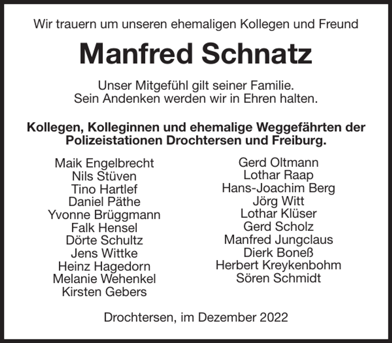 <p>Wir trauern um unseren ehemaligen Kollegen und Freund<br />Manfred Schnatz<br />Unser Mitgefühl gilt seiner Familie.<br />Sein Andenken werden wir in Ehren halten.<br />Kollegen, Kolleginnen und ehemalige Weggefährten der Polizeistationen Drochtersen und Freiburg.</p><p>Drochtersen, im Dezember 2022<br />Gerd Oltmann<br />Lothar Raap<br />Hans-Joachim Berg<br />Jörg Witt<br />Lothar Klüser<br />Gerd Scholz<br />Manfred Jungclaus<br />Dierk Boneß<br />Herbert Kreykenbohm<br />Sören Schmidt<br />Maik Engelbrecht<br />Nils Stüven<br />Tino Hartlef<br />Daniel Päthe<br />Yvonne Brüggmann<br />Falk Hensel<br />Dörte Schultz<br />Jens Wittke<br />Heinz Hagedorn<br />Melanie Wehenkel<br />Kirsten Gebers</p>