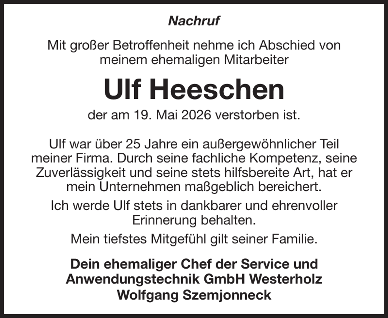 <p>Nachruf<br />Mit großer Betroffenheit nehme ich Abschied von<br />meinem ehemaligen Mitarbeiter<br />Ulf Heeschen<br />der am 19. Mai 2026 verstorben ist.<br />Ulf war über 25 Jahre ein außergewöhnlicher Teil<br />meiner Firma. Durch seine fachliche Kompetenz, seine Zuverlässigkeit und seine stets hilfsbereite Art, hat er mein Unternehmen maßgeblich bereichert.<br />Ich werde Ulf stets in dankbarer und ehrenvoller<br />Erinnerung behalten.<br />Mein tiefstes Mitgefühl gilt seiner Familie.<br />Dein ehemaliger Chef der Service und<br />Anwendungstechnik GmbH Westerholz<br />Wolfgang Szemjonneck</p>