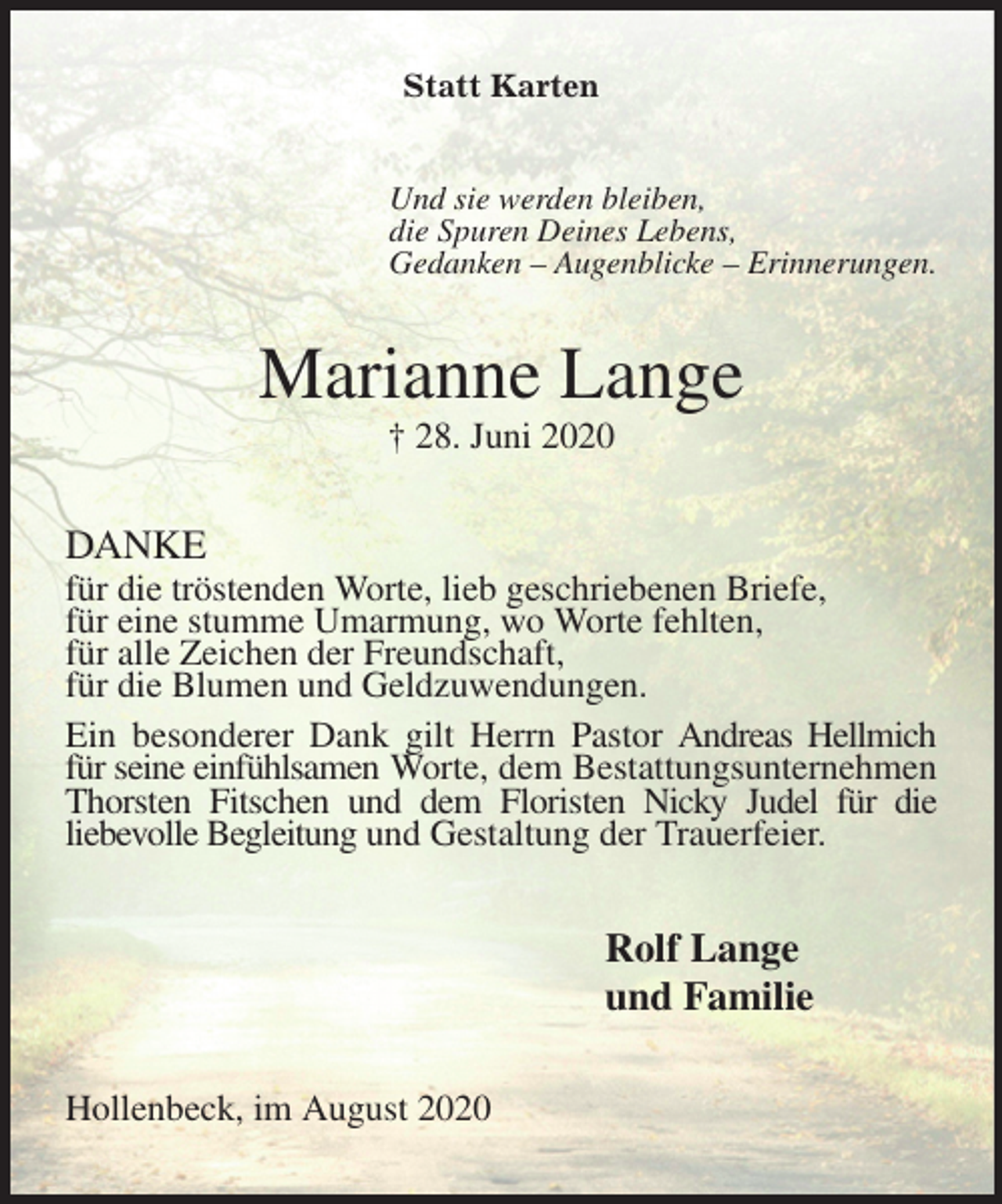 <p>Statt Karten<br />Und sie werden bleiben,<br />die Spuren Deines Lebens,<br />Gedanken – Augenblicke – Erinnerungen.<br />Marianne Lange<br />† 28. Juni 2020<br />DANKE<br />für die tröstenden Worte, lieb geschriebenen Briefe,<br />für eine stumme Umarmung, wo Worte fehlten,<br />für alle Zeichen der Freundschaft,<br />für die Blumen und Geldzuwendungen.<br />Ein besonderer Dank gilt Herrn Pastor Andreas Hellmich für seine einfühlsamen Worte, dem Bestattungsunternehmen Thorsten Fitschen und dem Floristen Nicky Judel für die<br />liebevolle Begleitung und Gestaltung der Trauerfeier.<br />Rolf Lange<br />und Familie<br />Hollenbeck, im August 2020</p>