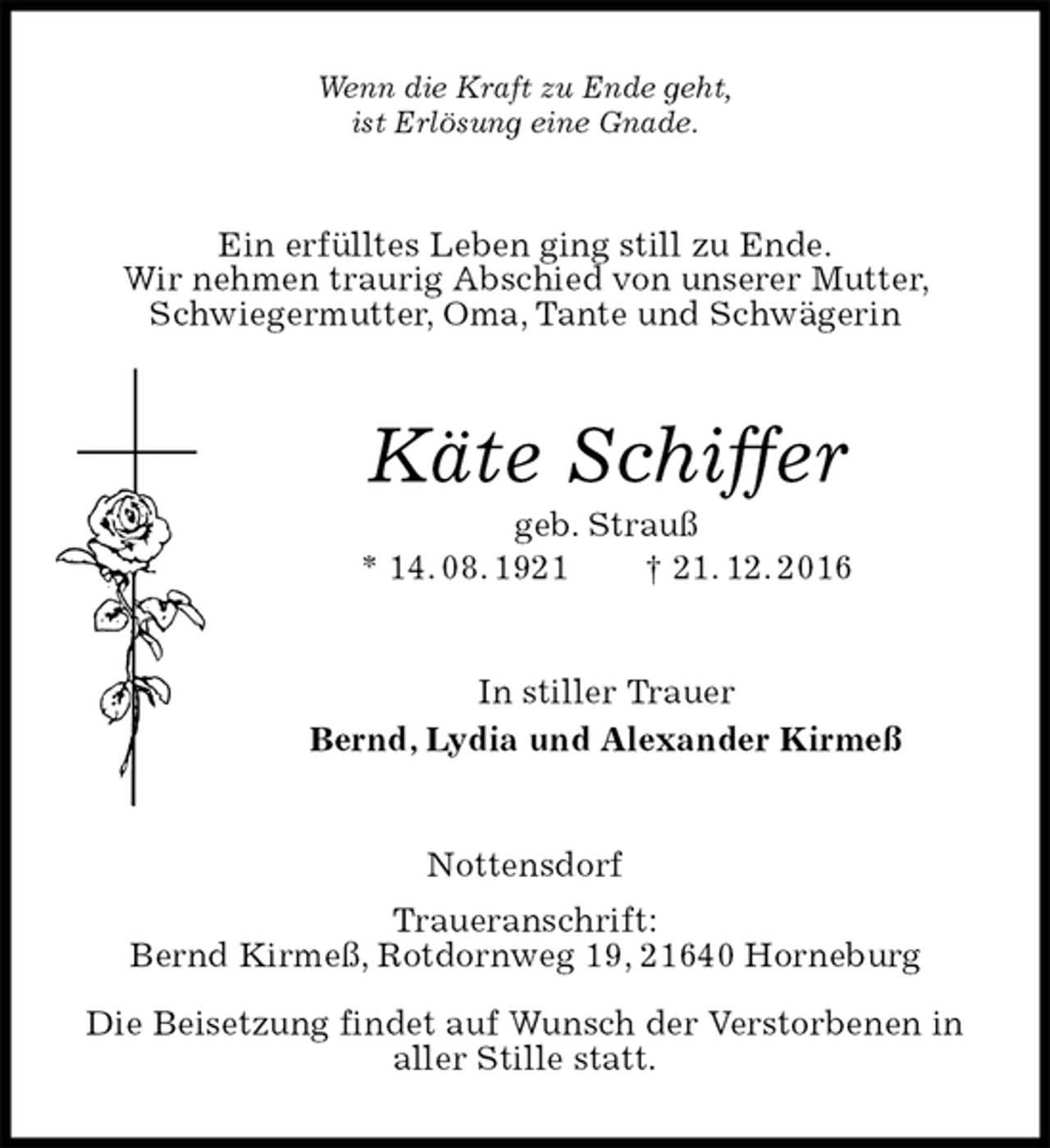 <p>Wenn die Kraft zu Ende geht,<br />ist Erlösung eine Gnade.<br />Ein erfülltes Leben ging still zu Ende.<br />Wir nehmen traurig Abschied von unserer Mutter, Schwiegermutter, Oma, Tante und Schwägerin<br />Käte Schiffer<br />geb. Strauß<br />* 14. 08. 1921 † 21. 12. 2016<br />In stiller Trauer<br />Bernd, Lydia und Alexander Kirmeß<br />Nottensdorf<br />Traueranschrift:<br />Bernd Kirmeß, Rotdornweg 19, 21640 Horneburg</p><p>Die Beisetzung findet auf Wunsch der Verstorbenen in aller Stille statt.</p>