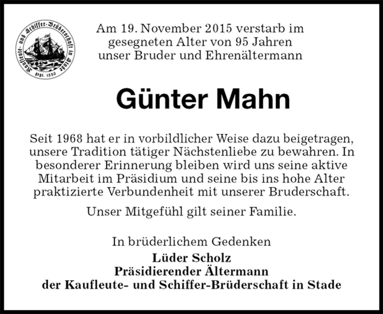 <p>Am 19. November 2015 verstarb im<br />gesegneten Alter von 95 Jahren<br />unser Bruder und Ehrenältermann<br />Günter Mahn<br />In brüderlichem Gedenken<br />Lüder Scholz<br />Präsidierender Ältermann<br />der Kaufleute- und Schiffer-Brüderschaft in Stade<br />Seit 1968 hat er in vorbildlicher Weise dazu beigetragen, unsere Tradition tätiger Nächstenliebe zu bewahren. In besonderer Erinnerung bleiben wird uns seine aktive Mitarbeit im Präsidium und seine bis ins hohe Alter praktizierte Verbundenheit mit unserer Bruderschaft.<br />Unser Mitgefühl gilt seiner Familie.</p>