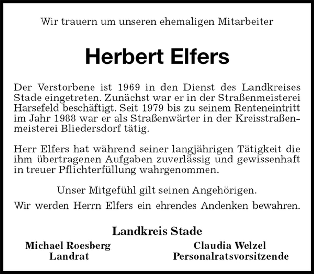 <p>Wir trauern um unseren ehemaligen Mitarbeiter<br />Herbert Elfers<br />Der Verstorbene ist 1969 in den Dienst des Landkreises Stade eingetreten. Zunächst war er in der Straßenmeisterei Harsefeld beschäftigt. Seit 1979 bis zu seinem Renteneintritt im Jahr 1988 war er als Straßenwärter in der Kreisstraßenmeisterei Bliedersdorf tätig.</p>
<p>Herr Elfers hat während seiner langjährigen Tätigkeit die ihm übertragenen Aufgaben zuverlässig und gewissenhaft in treuer Pflichterfüllung wahrgenommen.<br />Unser Mitgefühl gilt seinen Angehörigen.<br />Wir werden Herrn Elfers ein ehrendes Andenken bewahren.<br />Landkreis Stade<br />Michael Roesberg Claudia Welzel<br />Landrat Personalratsvorsitzende</p>