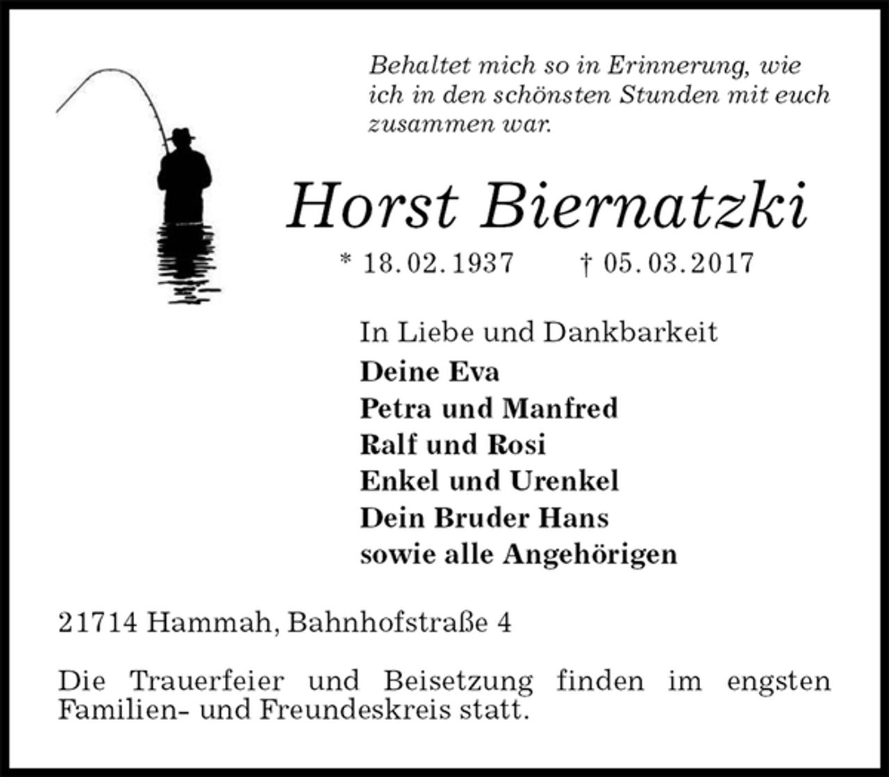 <p>Behaltet mich so in Erinnerung, wie<br />ich in den schönsten Stunden mit euch<br />zusammen war.<br />Horst Biernatzki<br />* 18. 02. 1937 † 05. 03. 2017<br />In Liebe und Dankbarkeit<br />Deine Eva<br />Petra und Manfred<br />Ralf und Rosi<br />Enkel und Urenkel<br />Dein Bruder Hans<br />sowie alle Angehörigen<br />21714 Hammah, Bahnhofstraße 4</p>
<p>Die Trauerfeier und Beisetzung finden im engsten<br />Familien- und Freundeskreis statt.</p>