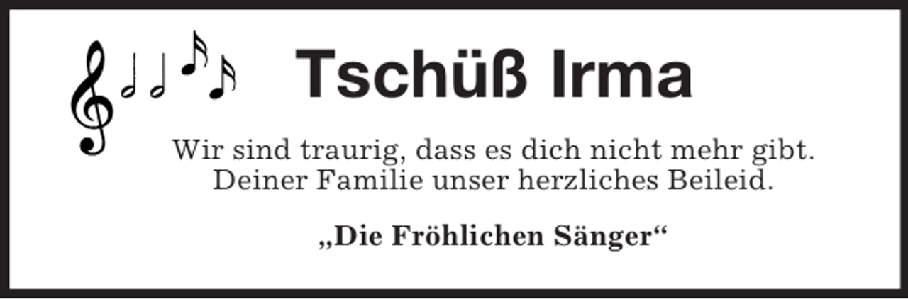 <p>Tschüß Irma<br />Wir sind traurig, dass es dich nicht mehr gibt.<br />Deiner Familie unser herzliches Beileid.<br />„Die Fröhlichen Sänger“</p>
