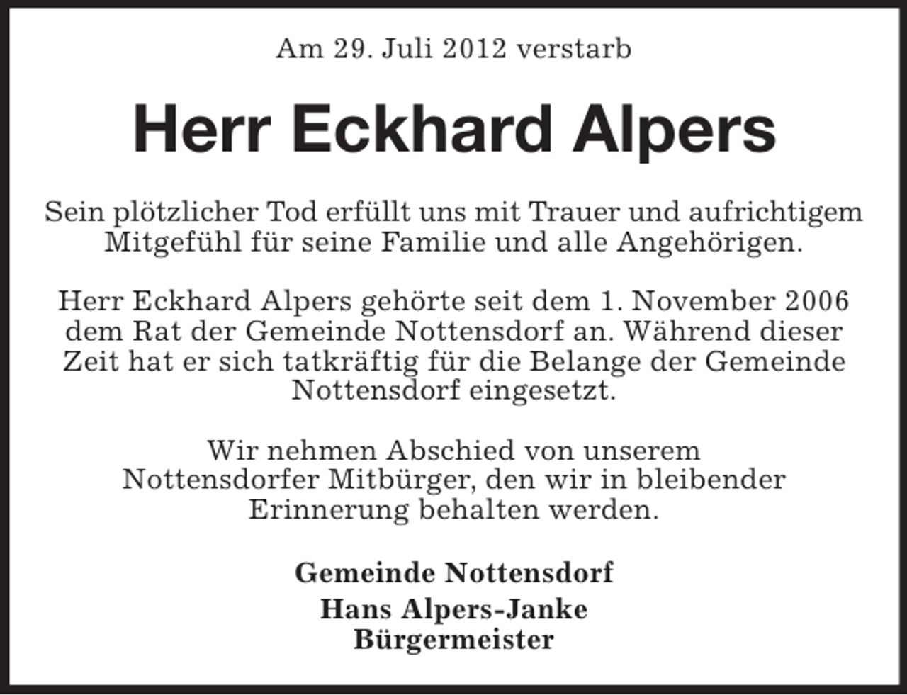 <p>Am 29. Juli 2012 verstarb</p><p>Herr Eckhard Alpers<br />Sein plötzlicher Tod erfüllt uns mit Trauer und aufrichtigem<br />Mitgefühl für seine Familie und alle Angehörigen.<br />Herr Eckhard Alpers gehörte seit dem 1. November 2006<br />dem Rat der Gemeinde Nottensdorf an. Während dieser<br />Zeit hat er sich tatkräftig für die Belange der Gemeinde<br />Nottensdorf eingesetzt.<br />Wir nehmen Abschied von unserem<br />Nottensdorfer Mitbürger, den wir in bleibender<br />Erinnerung behalten werden.<br />Gemeinde Nottensdorf<br />Hans Alpers-Janke<br />Bürgermeister</p>