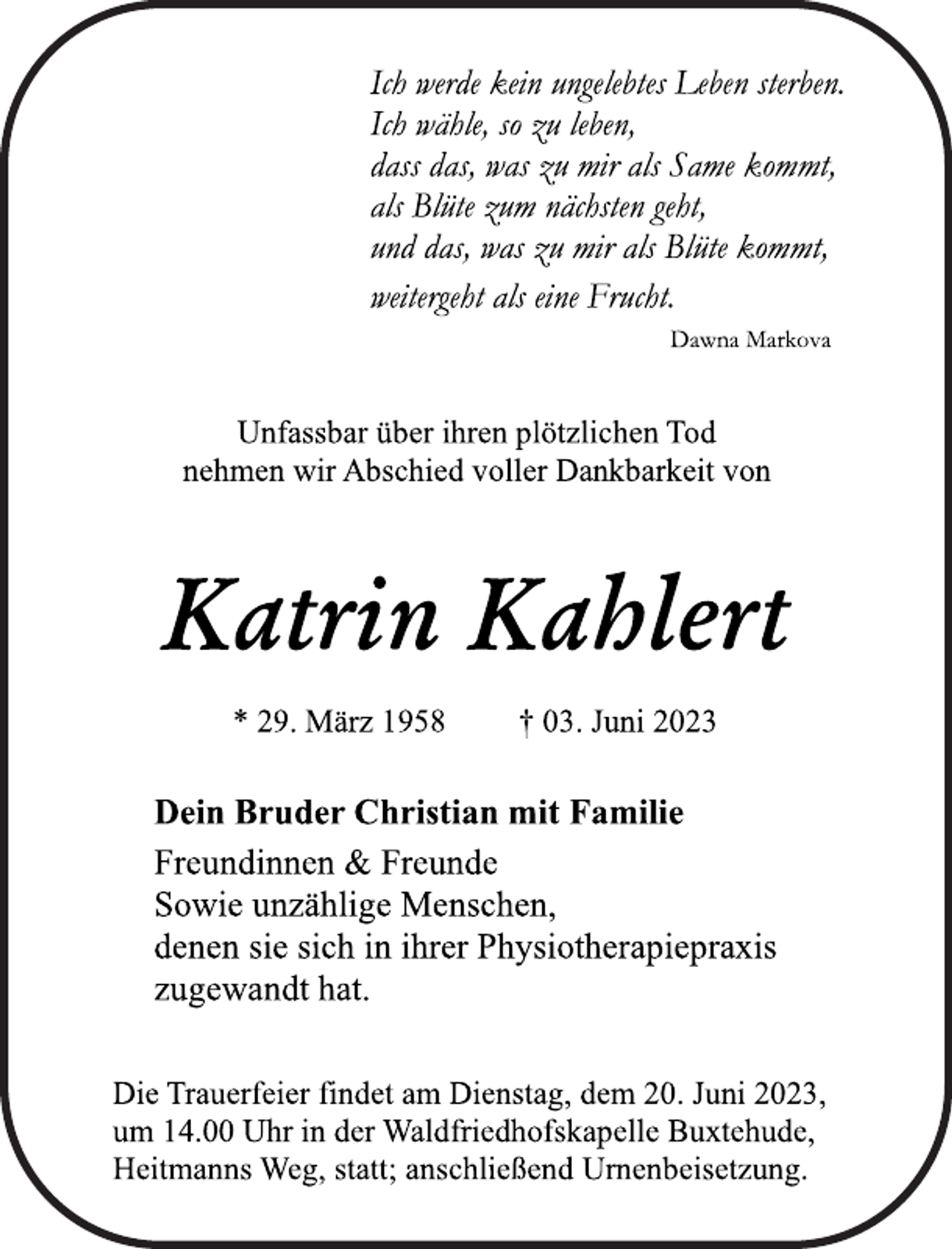 <p>Ich werde kein ungelebtes Leben sterben.<br />Ich wähle, so zu leben,<br />dass das, was zu mir als Same kommt,<br />als Blüte zum nächsten geht,<br />und das, was zu mir als Blüte kommt,<br />weitergeht als eine Frucht.<br />Dawna Markova<br />Unfassbar über ihren plötzlichen Tod<br />nehmen wir Abschied voller Dankbarkeit von<br />Katrin Kahlert<br />* 29. März † 03. Juni 2023<br />Dein Bruder Christian mit Familie<br />Freundinnen &amp; Freunde<br />Sowie unzählige Menschen,<br />denen sie sich in ihrer Physiotherapiepraxis<br />zugewandt hat.<br />Die Trauerfeier findet am Dienstag, dem 20. Juni 2023,<br />um 14.00 Uhr in der Waldfriedhofskapelle Buxtehude,<br />Heitmanns Weg, statt; anschließend Urnenbeisetzung.</p>