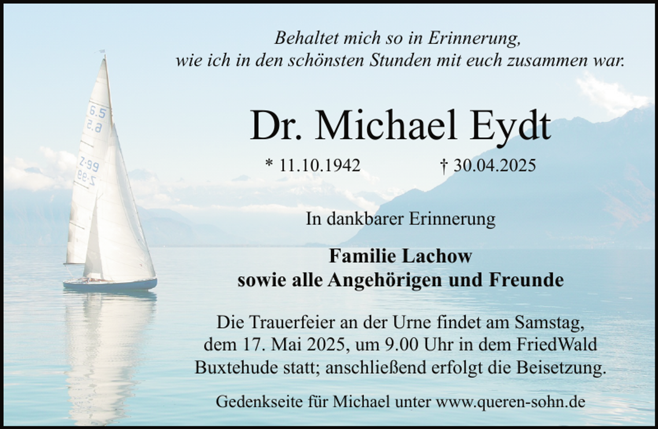 <p>Behaltet mich so in Erinnerung,<br />wie ich in den schönsten Stunden mit euch zusammen war.</p><p>Dr. Michael Eydt<br />* 11.10.1942</p><p>† 30.04.2025</p><p>In dankbarer Erinnerung</p><p>Familie Lachow<br />sowie alle Angehörigen und Freunde<br />Die Trauerfeier an der Urne findet am Samstag,<br />dem 17. Mai 2025, um 9.00 Uhr in dem FriedWald<br />Buxtehude statt; anschließend erfolgt die Beisetzung.<br />Gedenkseite für Michael unter www.queren-sohn.de</p>