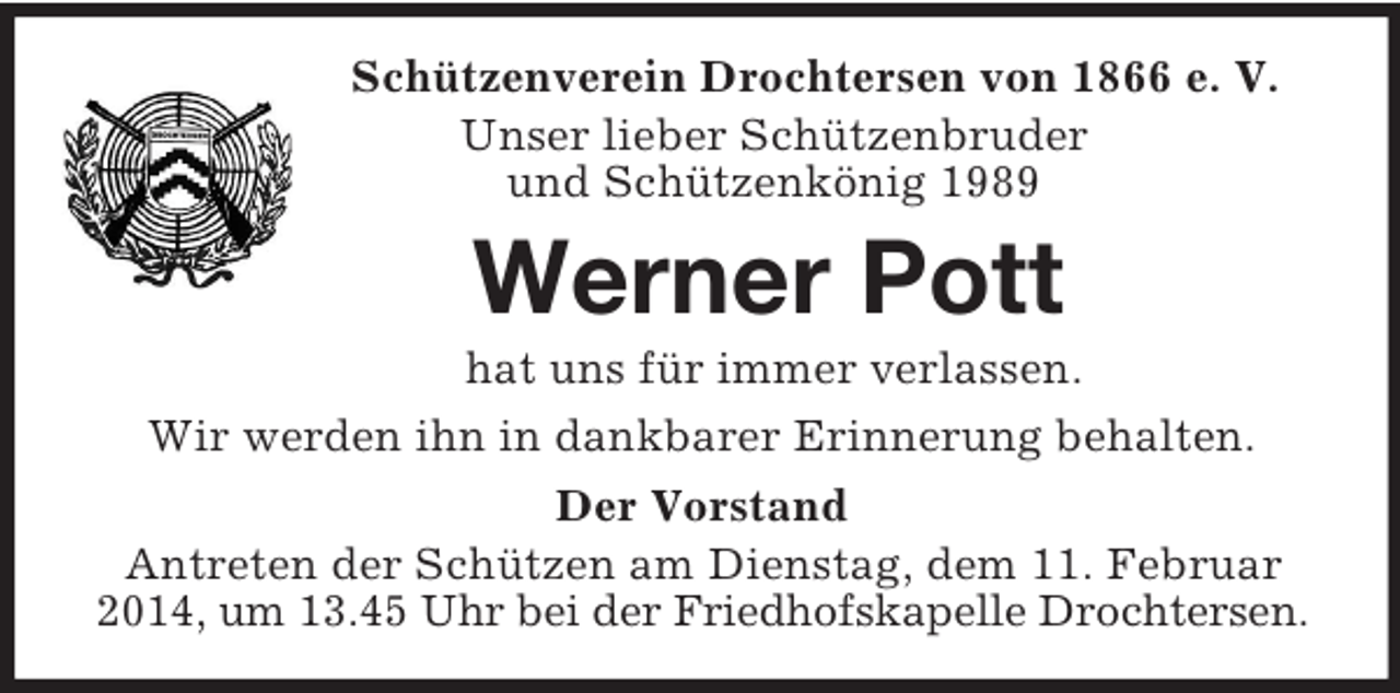 <p>Schützenverein Drochtersen von 1866 e. V.<br />Unser lieber Schützenbruder<br />und Schützenkönig 1989<br />Werner Pott<br />hat uns für immer verlassen.<br />Wir werden ihn in dankbarer Erinnerung behalten.<br />Der Vorstand<br />Antreten der Schützen am Dienstag, dem 11. Februar 2014, um 13.45 Uhr bei der Friedhofskapelle Drochtersen.</p>