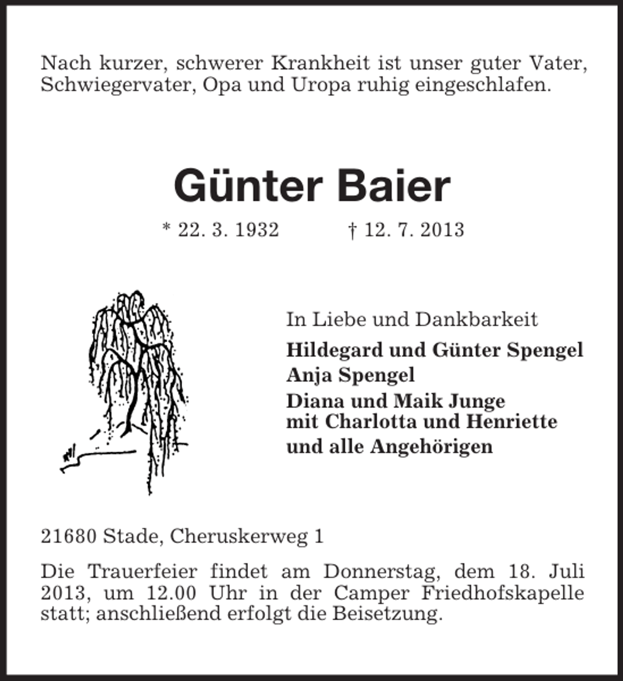 <p>Nach kurzer, schwerer Krankheit ist unser guter Vater,<br />Schwiegervater, Opa und Uropa ruhig eingeschlafen.</p><p>Günter Baier<br />* 22. 3. 1932</p><p>† 12. 7. 2013</p><p>In Liebe und Dankbarkeit<br />Hildegard und Günter Spengel<br />Anja Spengel<br />Diana und Maik Junge<br />mit Charlotta und Henriette<br />und alle Angehörigen</p><p>21680 Stade, Cheruskerweg 1<br />Die Trauerfeier findet am Donnerstag, dem 18. Juli<br />2013, um 12.00 Uhr in der Camper Friedhofskapelle<br />statt; anschließend erfolgt die Beisetzung.</p>