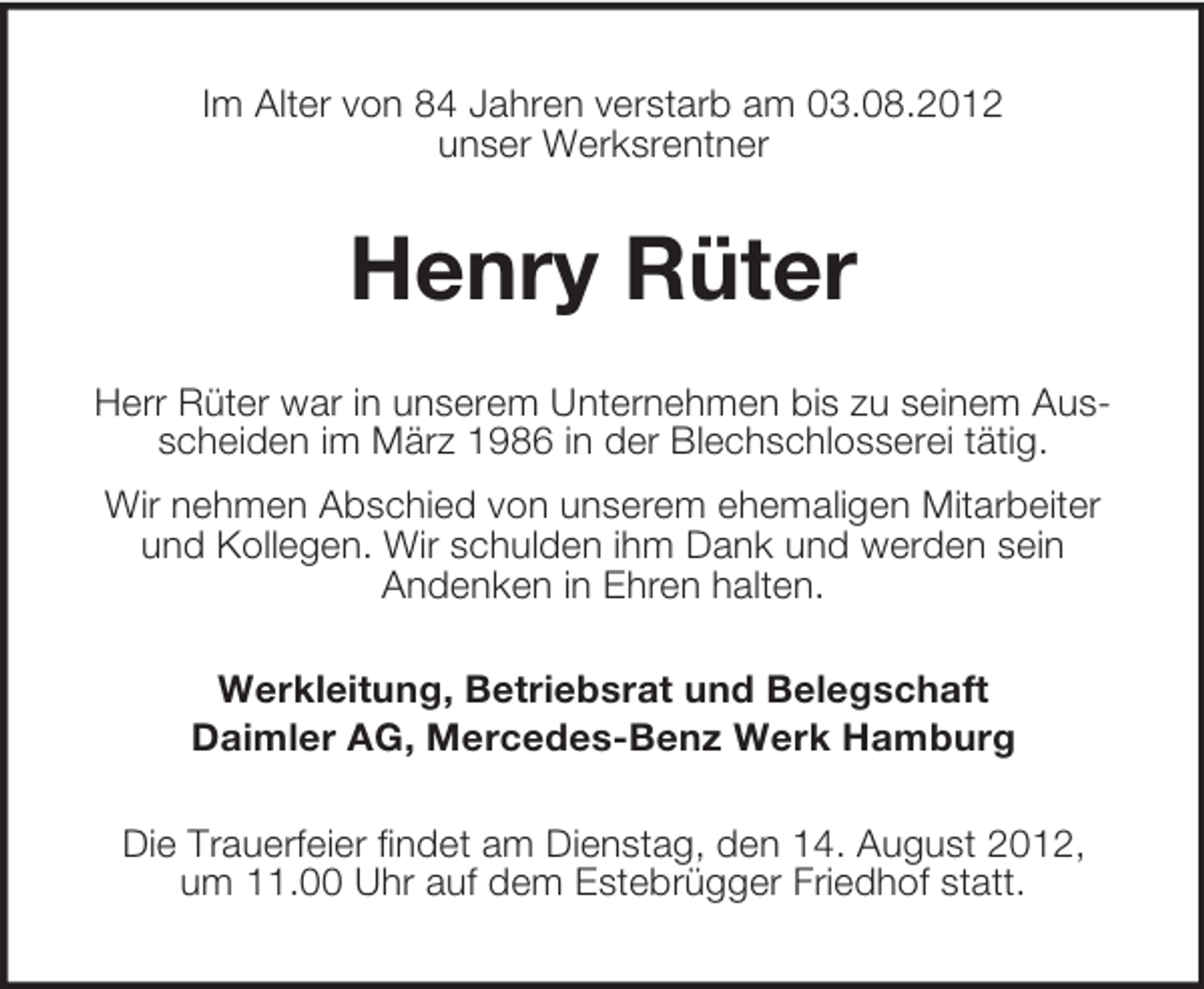 <p>Im Alter von 84 Jahren verstarb am 03.08.2012<br />unser Werksrentner</p><p>Henry Rüter<br />Herr Rüter war in unserem Unternehmen bis zu seinem Ausscheiden im März 1986 in der Blechschlosserei tätig.<br />Wir nehmen Abschied von unserem ehemaligen Mitarbeiter<br />und Kollegen. Wir schulden ihm Dank und werden sein<br />Andenken in Ehren halten.<br />Werkleitung, Betriebsrat und Belegschaft<br />Daimler AG, Mercedes-Benz Werk Hamburg<br />Die Trauerfeier findet am Dienstag, den 14. August 2012,<br />um 11.00 Uhr auf dem Estebrügger Friedhof statt.</p>