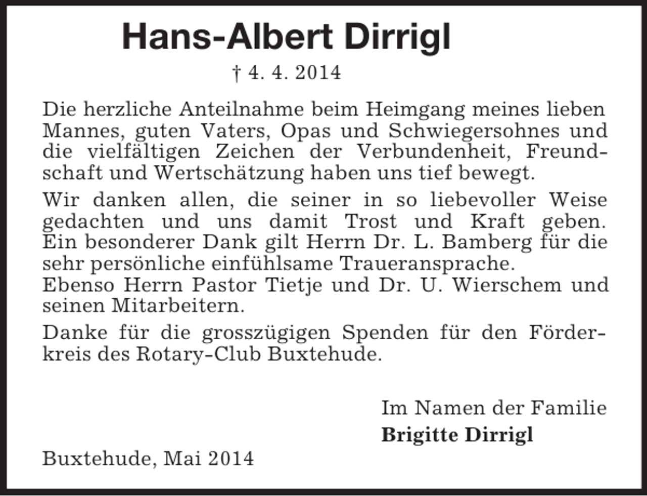 <p>Hans-Albert Dirrigl</p><p>† 4. 4. 2014</p><p>Die herzliche Anteilnahme beim Heimgang meines lieben<br />Mannes, guten Vaters, Opas und Schwiegersohnes und die vielfältigen Zeichen der Verbundenheit, Freundschaft und Wertschätzung haben uns tief bewegt.<br />Wir danken allen, die seiner in so liebevoller Weise<br />gedachten und uns damit Trost und Kraft geben.<br />Ein besonderer Dank gilt Herrn Dr. L. Bamberg für die sehr persönliche einfühlsame Traueransprache.<br />Ebenso Herrn Pastor Tietje und Dr. U. Wierschem und seinen Mitarbeitern.<br />Danke für die grosszügigen Spenden für den Förderkreis des Rotary-Club Buxtehude.<br />Im Namen der Familie<br />Brigitte Dirrigl<br />Buxtehude, Mai 2014</p>