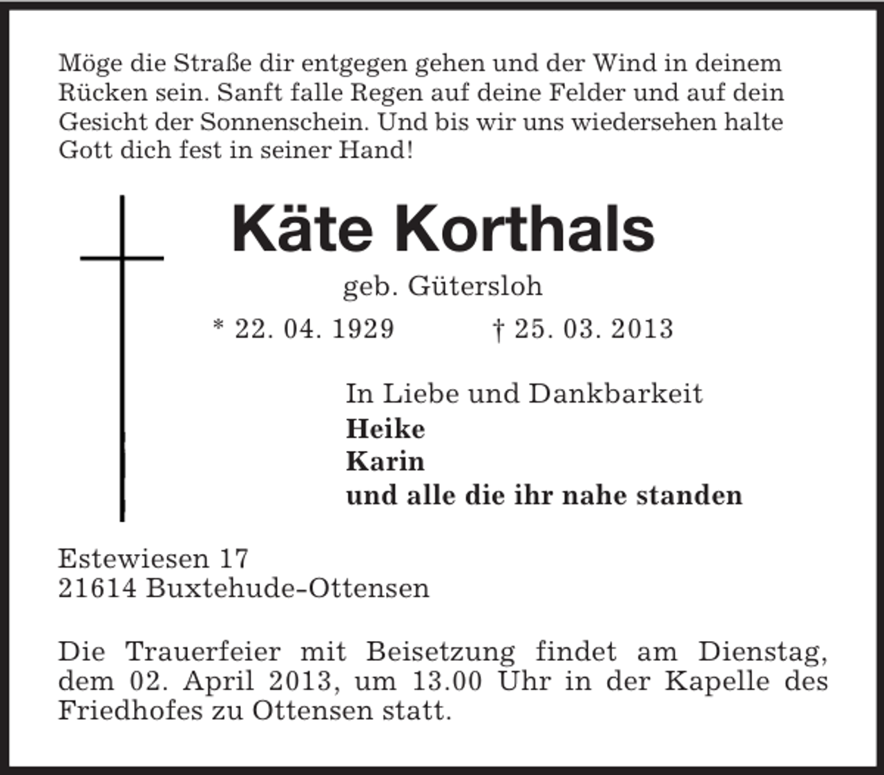 <p>Möge die Straße dir entgegen gehen und der Wind in deinem<br />Rücken sein. Sanft falle Regen auf deine Felder und auf dein<br />Gesicht der Sonnenschein. Und bis wir uns wiedersehen halte<br />Gott dich fest in seiner Hand!<br />Käte Korthals<br />geb. Gütersloh<br />* 22. 04. 1929 † 25. 03. 2013<br />In Liebe und Dankbarkeit<br />Heike<br />Karin<br />und alle die ihr nahe standen<br />Estewiesen 17<br />21614 Buxtehude-Ottensen<br />Die Trauerfeier mit Beisetzung findet am Dienstag,<br />dem 02. April 2013, um 13.00 Uhr in der Kapelle des<br />Friedhofes zu Ottensen statt.</p>