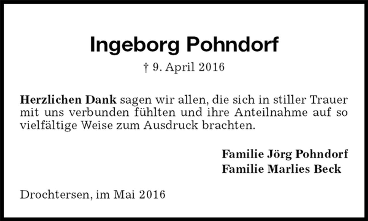 <p>Ingeborg Pohndorf<br />† 9. April 2016<br />Herzlichen Dank sagen wir allen, die sich in stiller Trauer mit uns verbunden fühlten und ihre Anteilnahme auf so vielfältige Weise zum Ausdruck brachten.<br />Familie Jörg Pohndorf<br />Familie Marlies Beck<br />Drochtersen, im Mai 2016</p>
