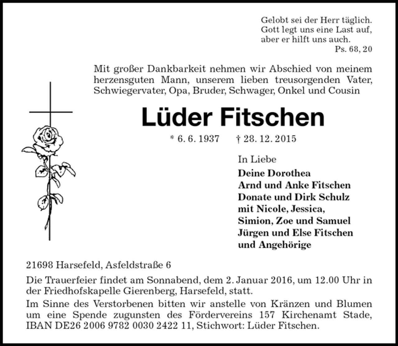 <p>Gelobt sei der Herr täglich.<br />Gott legt uns eine Last auf,<br />aber er hilft uns auch.<br />Ps. 68, 20<br />Mit großer Dankbarkeit nehmen wir Abschied von meinem herzensguten Mann, unserem lieben treusorgenden Vater, Schwiegervater, Opa, Bruder, Schwager, Onkel und Cousin<br />Lüder Fitschen<br />* 6. 6. 1937 ? 28. 12. 2015<br />In Liebe<br />Deine Dorothea<br />Arnd und Anke Fitschen<br />Donate und Dirk Schulz<br />mit Nicole, Jessica,<br />Simion, Zoe und Samuel<br />Jürgen und Else Fitschen<br />und Angehörige<br />21698 Harsefeld, Asfeldstraße 6<br />Die Trauerfeier findet am Sonnabend, dem 2. Januar 2016, um 12.00 Uhr in der Friedhofskapelle Gierenberg, Harsefeld, statt.<br />Im Sinne des Verstorbenen bitten wir anstelle von Kränzen und Blumen um eine Spende zugunsten des Fördervereins 157 Kirchenamt Stade,<br />IBAN DE26 2006 9782 0030 2422 11, Stichwort: Lüder Fitschen.</p>
