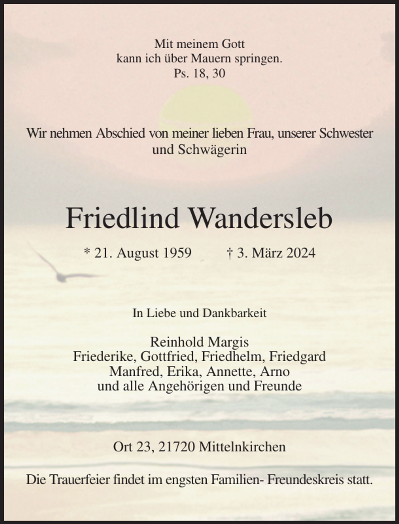 <p>Mit meinem Gott<br />kann ich über Mauern springen.<br />Ps. 18, 30<br />Wir nehmen Abschied von meiner lieben Frau, unserer Schwester<br />und Schwägerin<br />Friedlind Wandersleb<br />* 21. August 1959 † 3. März 2024<br />In Liebe und Dankbarkeit</p><p>Reinhold Margis<br />Friederike, Gottfried, Friedhelm, Friedgard<br />Manfred, Erika, Annette, Arno<br />und alle Angehörigen und Freunde<br />Ort 23, 21720 Mittelnkirchen</p><p>Die Trauerfeier findet im engsten Familien- Freundeskreis statt.</p>