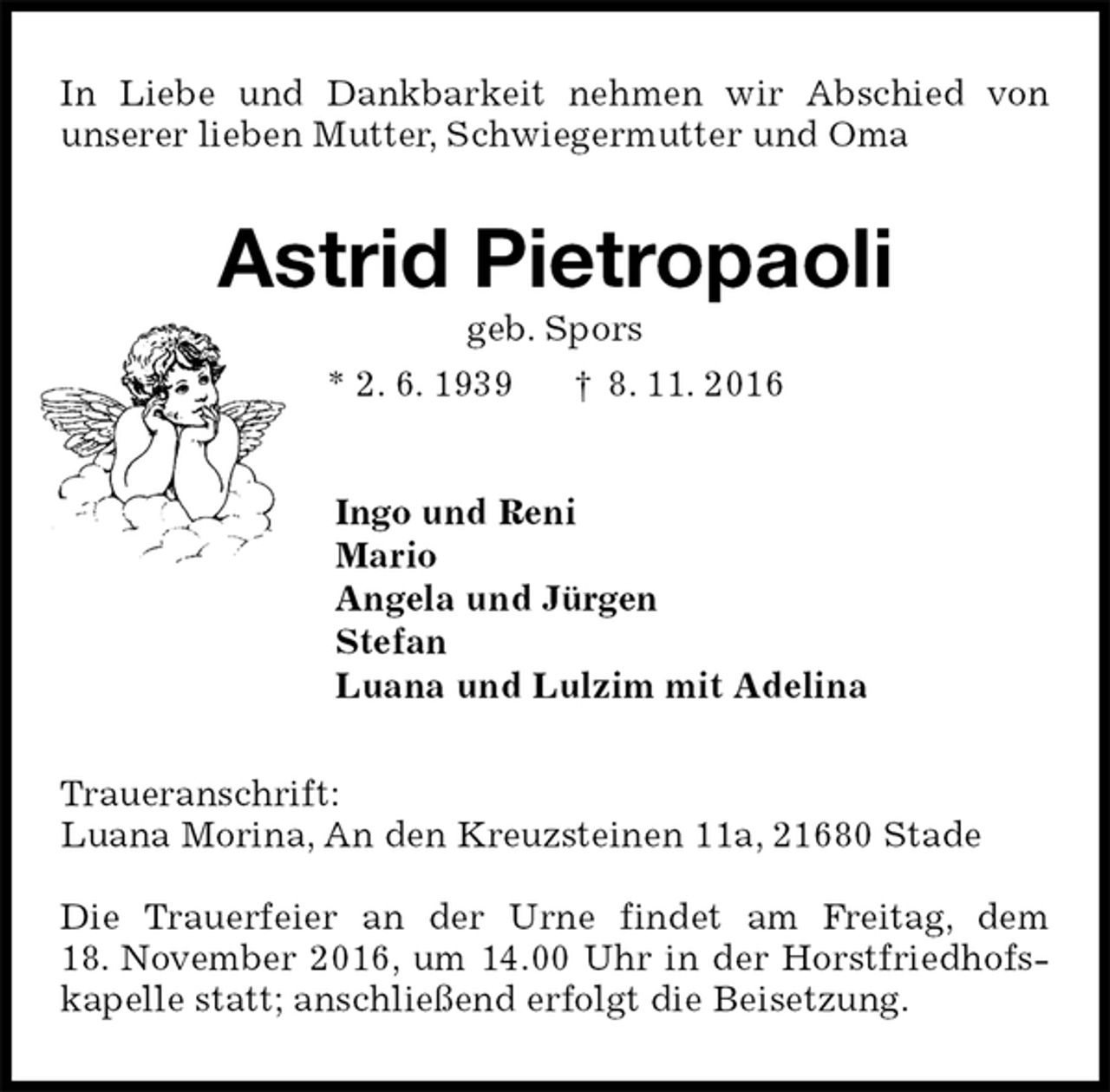 <p>In Liebe und Dankbarkeit nehmen wir Abschied von<br />unserer lieben Mutter, Schwiegermutter und Oma<br />Astrid Pietropaoli<br />geb. Spors<br />* 2. 6. 1939 † 8. 11. 2016<br />Ingo und Reni<br />Mario<br />Angela und Jürgen<br />Stefan<br />Luana und Lulzim mit Adelina<br />Traueranschrift:<br />Luana Morina, An den Kreuzsteinen 11a, 21680 Stade</p><p>Die Trauerfeier an der Urne findet am Freitag, dem 18. November 2016, um 14.00 Uhr in der Horstfriedhofskapelle statt; anschließend erfolgt die Beisetzung.</p>