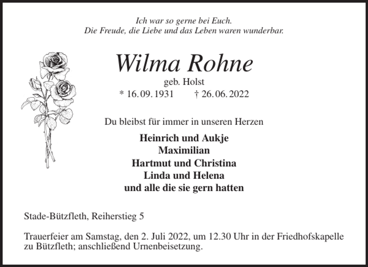 <p>Ich war so gerne bei Euch.<br />Die Freude, die Liebe und das Leben waren wunderbar.<br />Wilma Rohne<br />geb. Holst<br />* 16. 09. 1931 † 26. 06. 2022<br />Du bleibst für immer in unseren Herzen<br />Heinrich und Aukje<br />Maximilian<br />Hartmut und Christina<br />Linda und Helena<br />und alle die sie gern hatten<br />Stade-Bützfleth, Reiherstieg 5</p><p>Trauerfeier am Samstag, den 2. Juli 2022, um 12.30 Uhr in der Friedhofskapelle zu Bützfleth; anschließend Urnenbeisetzung.</p>