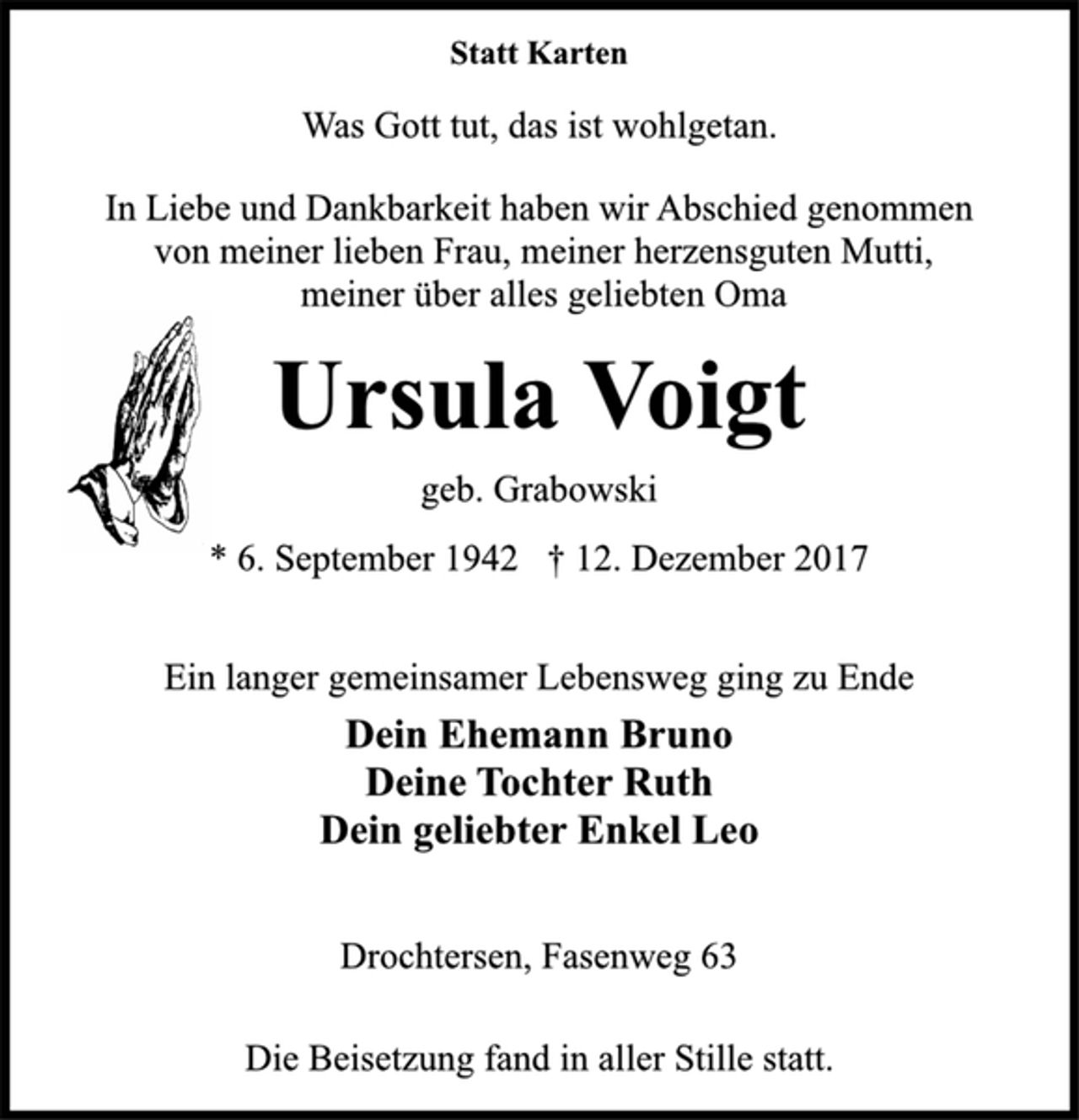 <p>Statt Karten</p><p>Was Gott tut, das ist wohlgetan.</p><p>In Liebe und Dankbarkeit haben wir Abschied genommen<br />von meiner lieben Frau, meiner herzensguten Mutti,<br />meiner über alles geliebten Oma</p><p>Ursula Voigt</p><p>geb. Grabowski</p><p>* 6. September 1942 † 12. Dezember 2017<br />Ein langer gemeinsamer Lebensweg ging zu Ende</p><p>Dein Ehemann Bruno<br />Deine Tochter Ruth<br />Dein geliebter Enkel Leo</p><p>Drochtersen, Fasenweg 63</p><p>Die Beisetzung fand in aller Stille statt.</p>