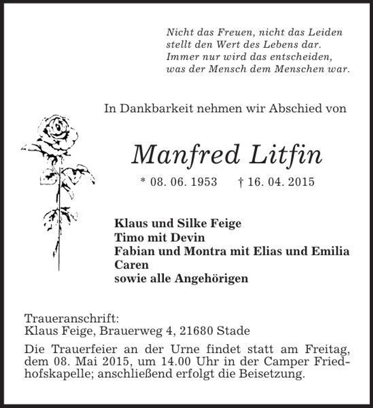 <p>Nicht das Freuen, nicht das Leiden<br />stellt den Wert des Lebens dar.<br />Immer nur wird das entscheiden,<br />was der Mensch dem Menschen war.<br />In Dankbarkeit nehmen wir Abschied von<br />Manfred Litfin<br />* 08. 06. 1953 † 16. 04. 2015<br />Klaus und Silke Feige<br />Timo mit Devin<br />Fabian und Montra mit Elias und Emilia<br />Caren<br />sowie alle Angehörigen<br />Traueranschrift:<br />Klaus Feige, Brauerweg 4, 21680 Stade<br />Die Trauerfeier an der Urne findet statt am Freitag, dem 08. Mai 2015, um 14.00 Uhr in der Camper Friedhofskapelle; anschließend erfolgt die Beisetzung.</p>