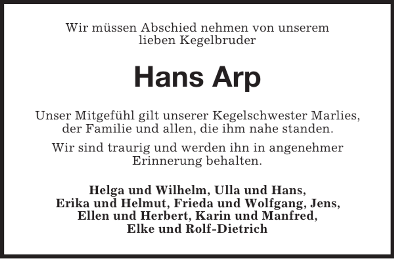 <p>Wir müssen Abschied nehmen von unserem<br />lieben Kegelbruder</p><p>Hans Arp<br />Unser Mitgefühl gilt unserer Kegelschwester Marlies,<br />der Familie und allen, die ihm nahe standen.<br />Wir sind traurig und werden ihn in angenehmer<br />Erinnerung behalten.<br />Helga und Wilhelm, Ulla und Hans,<br />Erika und Helmut, Frieda und Wolfgang, Jens,<br />Ellen und Herbert, Karin und Manfred,<br />Elke und Rolf-Dietrich</p>