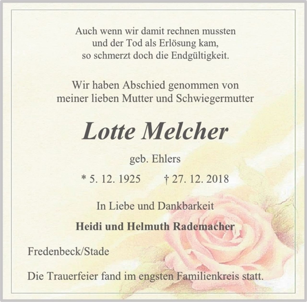 <p>Auch wenn wir damit rechnen mussten<br />und der Tod als Erlösung kam,<br />so schmerzt doch die Endgültigkeit.<br />Wir haben Abschied genommen von<br />meiner lieben Mutter und Schwiegermutter<br />Lotte Melcher<br />geb. Ehlers<br />* 5. 12. 1925 † 27. 12. 2018<br />In Liebe und Dankbarkeit<br />Heidi und Helmuth Rademacher<br />Fredenbeck/Stade<br />Die Trauerfeier fand im engsten Familienkreis statt.</p>