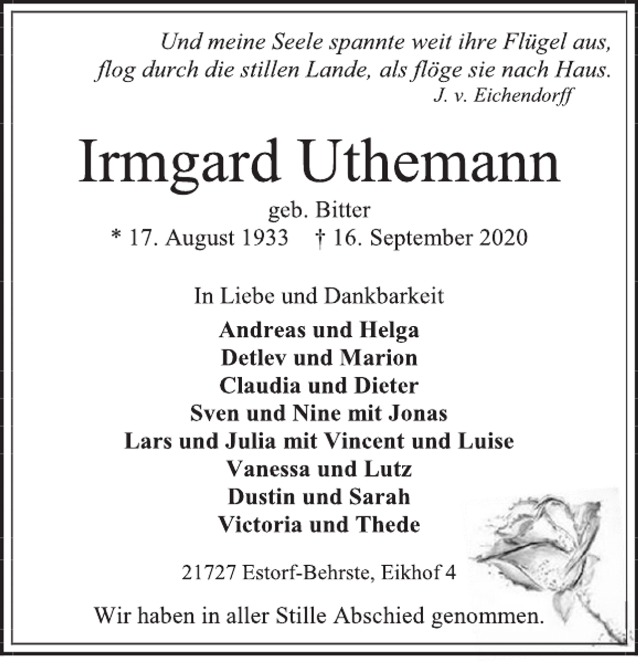 <p>Und meine Seele spannte weit ihre Flügel aus, flog durch die stillen Lande, als flöge sie nach Haus. J. v. Eichendorff<br />Irmgard Uthemann<br />geb. Bitter<br />* 17. August 1933 † 16. September 2020<br />In Liebe und Dankbarkeit<br />Andreas und Helga<br />Detlev und Marion<br />Claudia und Dieter<br />Sven und Nine mit Jonas<br />Lars und Julia mit Vincent und Luise<br />Vanessa und Lutz<br />Dustin und Sarah<br />Victoria und Thede<br />21727 Estorf-Behrste, Eikhof 4<br />Wir haben in aller Stille Abschied genommen.</p>