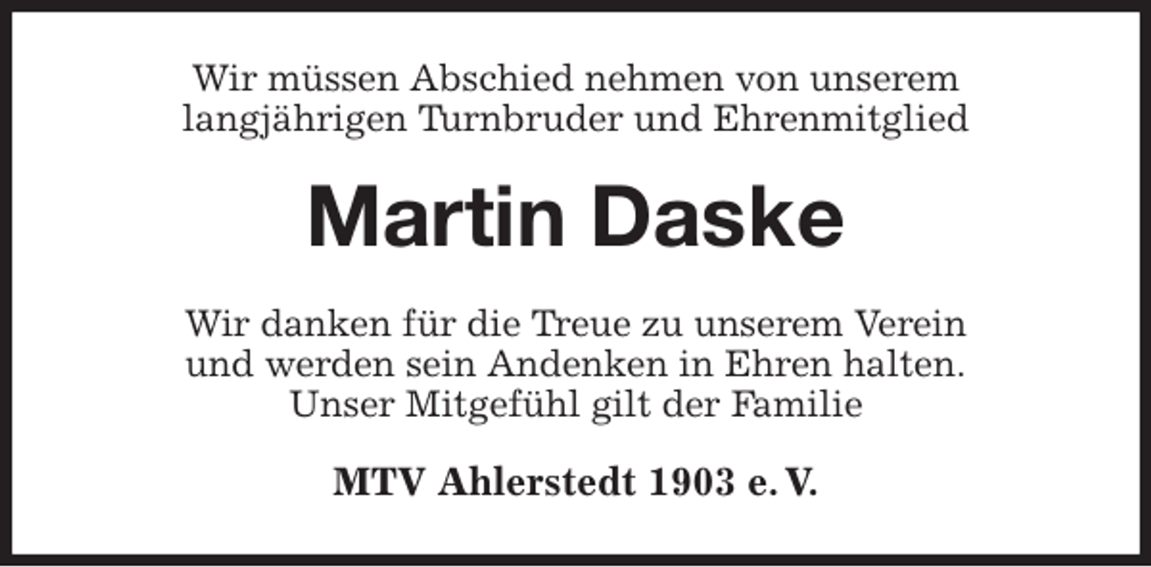 <p>Wir müssen Abschied nehmen von unserem<br />langjährigen Turnbruder und Ehrenmitglied<br />Martin Daske<br />Wir danken für die Treue zu unserem Verein<br />und werden sein Andenken in Ehren halten.<br />Unser Mitgefühl gilt der Familie<br />MTV Ahlerstedt 1903 e. V.</p>