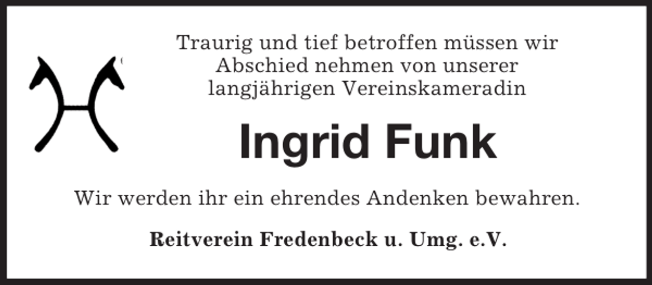 <p>Traurig und tief betroffen müssen wir<br />Abschied nehmen von unserer<br />langjährigen Vereinskameradin<br />Ingrid Funk<br />Wir werden ihr ein ehrendes Andenken bewahren.<br />Reitverein Fredenbeck u. Umg. e.V.</p>