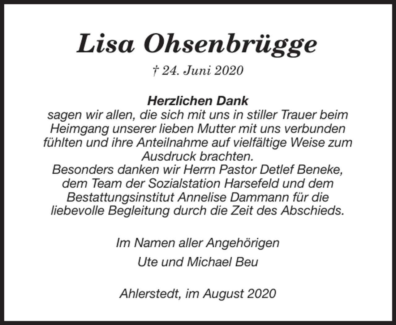<p>Lisa Ohsenbrügge<br />† 24. Juni 2020<br />Herzlichen Dank<br />sagen wir allen, die sich mit uns in stiller Trauer beim<br />Heimgang unserer lieben Mutter mit uns verbunden fühlten und ihre Anteilnahme auf vielfältige Weise zum Ausdruck brachten.<br />Besonders danken wir Herrn Pastor Detlef Beneke, dem Team der Sozialstation Harsefeld und dem<br />Bestattungsinstitut Annelise Dammann für die<br />liebevolle Begleitung durch die Zeit des Abschieds.<br />Im Namen aller Angehörigen<br />Ute und Michael Beu<br />Ahlerstedt, im August 2020</p>