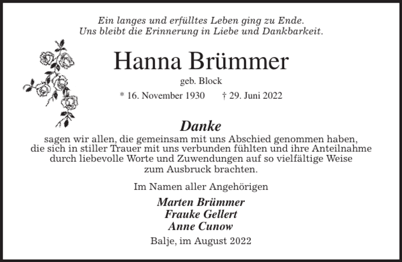<p>Ein langes und erfülltes Leben ging zu Ende.<br />Uns bleibt die Erinnerung in Liebe und Dankbarkeit.<br />Hanna Brümmer<br />geb. Block<br />* 16. November 1930 † 29. Juni 2022</p><p>Danke<br />sagen wir allen, die gemeinsam mit uns Abschied genommen haben,<br />die sich in stiller Trauer mit uns verbunden fühlten und ihre Anteilnahme<br />durch liebevolle Worte und Zuwendungen auf so vielfältige Weise<br />zum Ausbruck brachten.</p><p>Im Namen aller Angehörigen<br />Marten Brümmer<br />Frauke Gellert<br />Anne Cunow<br />Balje, im August 2022</p>