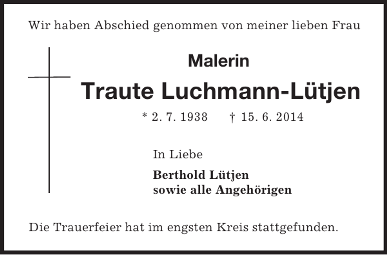 <p>Wir haben Abschied genommen von meiner lieben Frau<br />Malerin<br />Traute Luchmann-Lütjen<br />* 2. 7. 1938 † 15. 6. 2014<br />In Liebe<br />Berthold Lütjen<br />sowie alle Angehörigen<br />Die Trauerfeier hat im engsten Kreis stattgefunden.</p>