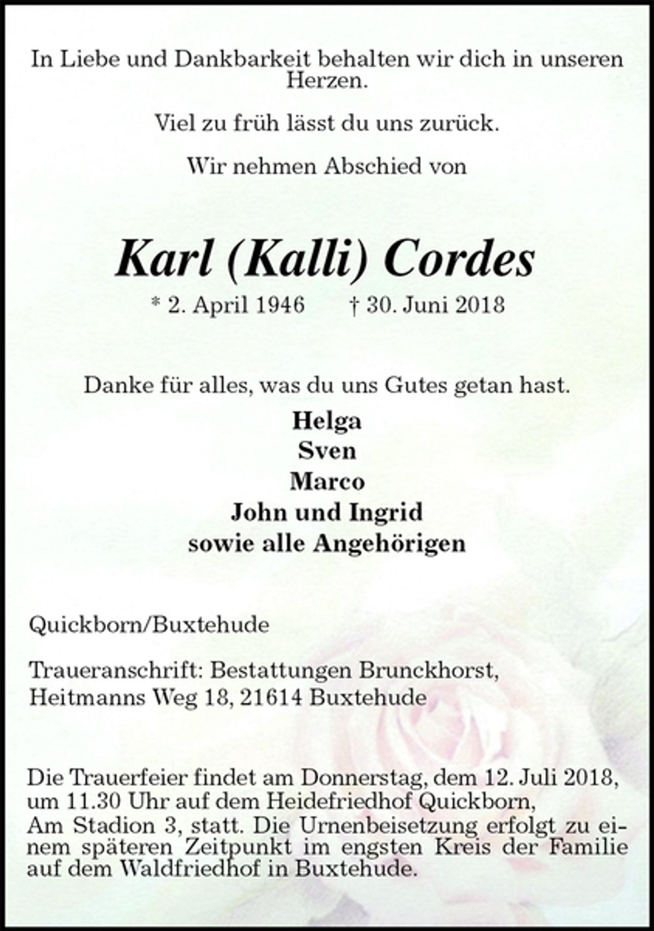 <p>In Liebe und Dankbarkeit behalten wir dich in unseren Herzen.</p><p>Viel zu früh lässt du uns zurück.</p><p>Wir nehmen Abschied von<br />Karl (Kalli) Cordes<br />* 2. April 1946 † 30. Juni 2018<br />Danke für alles, was du uns Gutes getan hast.<br />Helga<br />Sven<br />Marco<br />John und Ingrid<br />sowie alle Angehörigen<br />Quickborn/Buxtehude<br />Traueranschrift: Bestattungen Brunckhorst,<br />Heitmanns Weg 18, 21614 Buxtehude<br />Die Trauerfeier findet am Donnerstag, dem 12. Juli 2018,<br />um 11.30 Uhr auf dem Heidefriedhof Quickborn,<br />Am Stadion 3, statt. Die Urnenbeisetzung erfolgt zu einem späteren Zeitpunkt im engsten Kreis der Familie auf dem Waldfriedhof in Buxtehude.</p>