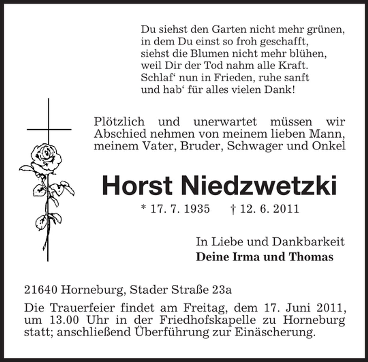 <p>Du siehst den Garten nicht mehr grünen, in dem Du einst so froh geschafft, siehst die Blumen nicht mehr blühen, weil Dir der Tod nahm alle Kraft. Schlaf‘ nun in Frieden, ruhe sanft und hab‘ für alles vielen Dank!</p><p>Plötzlich und unerwartet müssen wir Abschied nehmen von meinem lieben Mann, meinem Vater, Bruder, Schwager und Onkel</p><p>Horst Niedzwetzki<br />* 17. 7. 1935 † 12. 6. 2011 In Liebe und Dankbarkeit Deine Irma und Thomas 21640 Horneburg, Stader Straße 23a Die Trauerfeier findet am Freitag, dem 17. Juni 2011, um 13.00 Uhr in der Friedhofskapelle zu Horneburg statt; anschließend Überführung zur Einäscherung.</p>