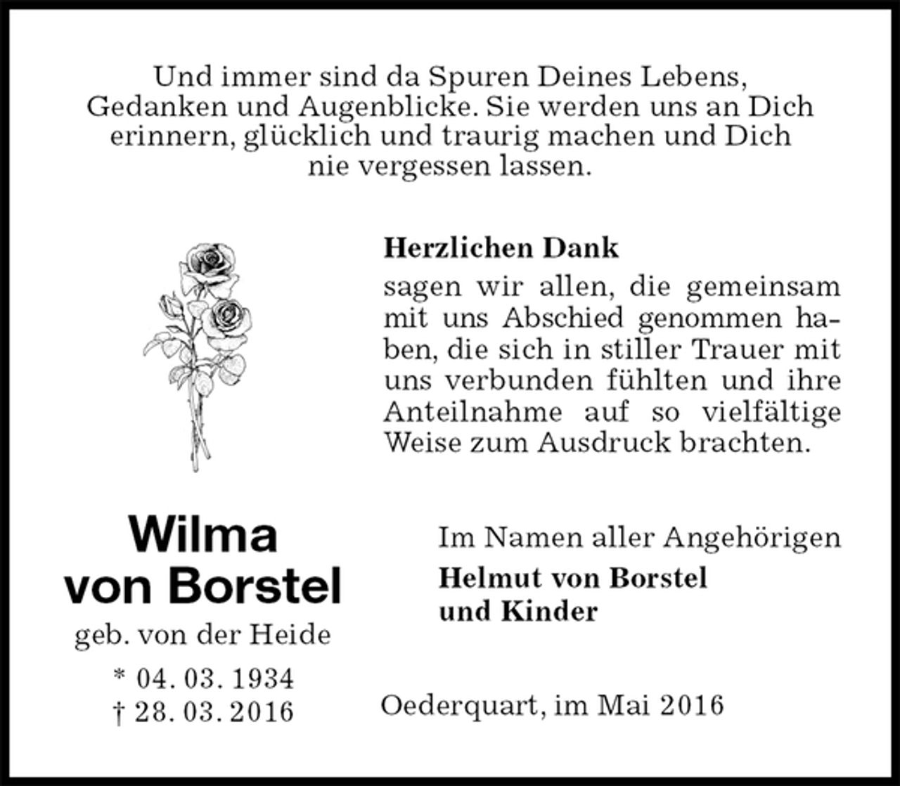 <p>Und immer sind da Spuren Deines Lebens,<br />Gedanken und Augenblicke. Sie werden uns an Dich<br />erinnern, glücklich und traurig machen und Dich<br />nie vergessen lassen.</p>
<p>Herzlichen Dank<br />sagen wir allen, die gemeinsam mit uns Abschied genommen haben, die sich in stiller Trauer mit uns verbunden fühlten und ihre Anteilnahme auf so vielfältige Weise zum Ausdruck brachten.<br />Im Namen aller Angehörigen<br />Helmut von Borstel<br />und Kinder<br />Oederquart, im Mai 2016<br />Wilma<br />von Borstel<br />geb. von der Heide<br />* 04. 03. 1934<br />† 28. 03. 2016</p>