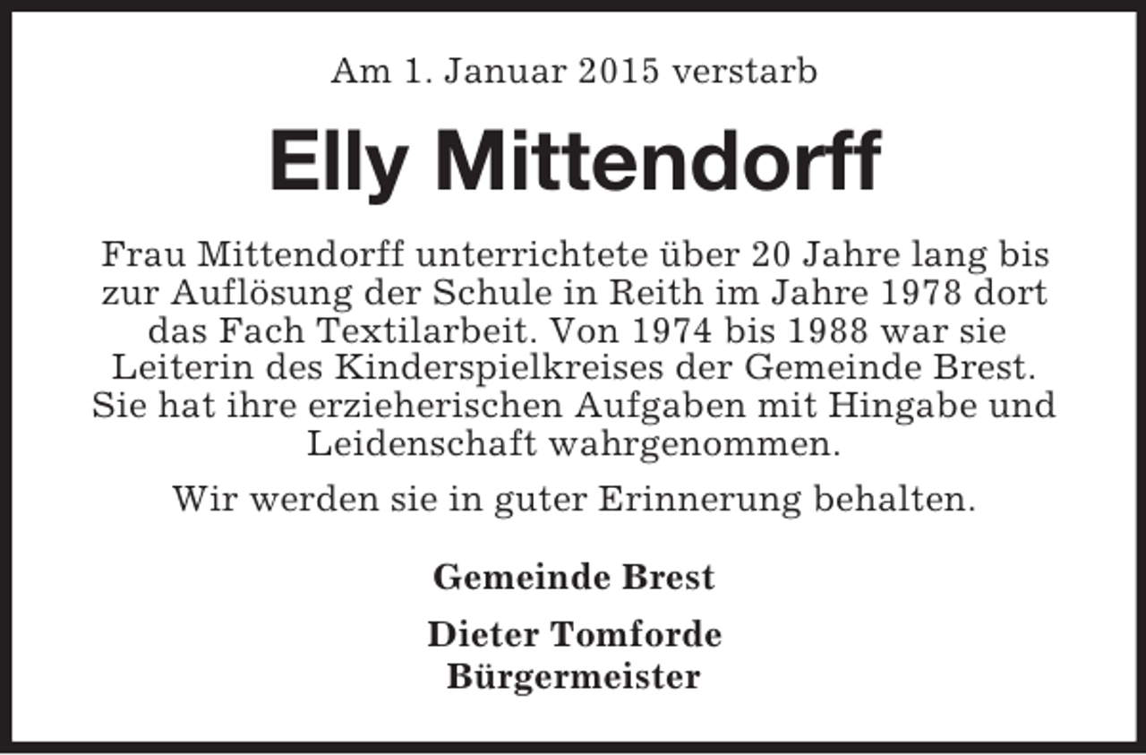 <p>Am 1. Januar 2015 verstarb<br />Elly Mittendorff<br />Frau Mittendorff unterrichtete über 20 Jahre lang bis zur Auflösung der Schule in Reith im Jahre 1978 dort das Fach Textilarbeit. Von 1974 bis 1988 war sie<br />Leiterin des Kinderspielkreises der Gemeinde Brest.<br />Sie hat ihre erzieherischen Aufgaben mit Hingabe und Leidenschaft wahrgenommen.<br />Wir werden sie in guter Erinnerung behalten.<br />Gemeinde Brest<br />Dieter Tomforde<br />Bürgermeister</p>