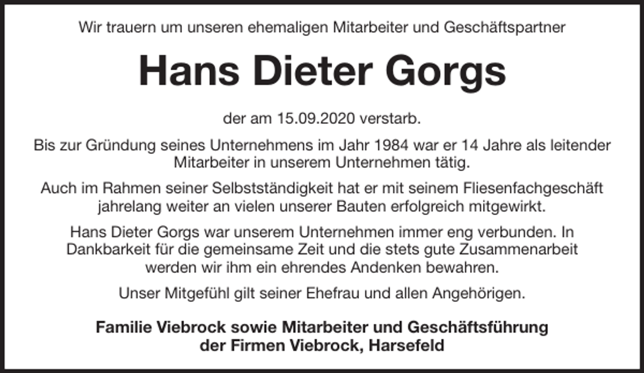 <p>Wir trauern um unseren ehemaligen Mitarbeiter und Geschäftspartner<br />Hans Dieter Gorgs<br />der am 15.09.2020 verstarb.<br />Bis zur Gründung seines Unternehmens im Jahr 1984 war er 14 Jahre als leitender Mitarbeiter in unserem Unternehmen tätig.<br />Auch im Rahmen seiner Selbstständigkeit hat er mit seinem Fliesenfachgeschäft jahrelang weiter an vielen unserer Bauten erfolgreich mitgewirkt.<br />Hans Dieter Gorgs war unserem Unternehmen immer eng verbunden. In<br />Dankbarkeit für die gemeinsame Zeit und die stets gute Zusammenarbeit<br />werden wir ihm ein ehrendes Andenken bewahren.<br />Unser Mitgefühl gilt seiner Ehefrau und allen Angehörigen.<br />Familie Viebrock sowie Mitarbeiter und Geschäftsführung<br />der Firmen Viebrock, Harsefeld</p>