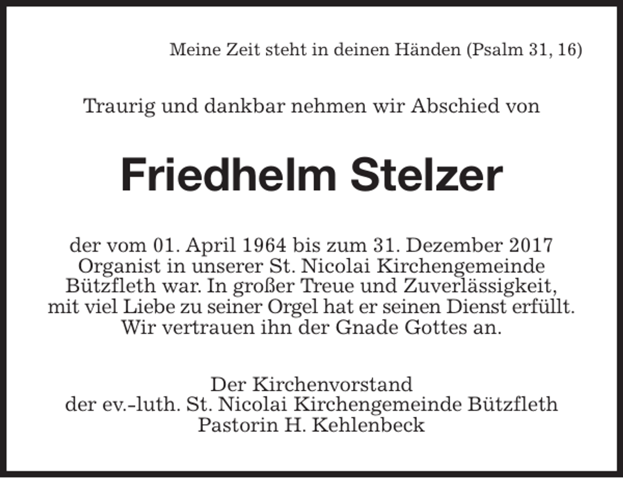 <p>Meine Zeit steht in deinen Händen (Psalm 31, 16)<br />Traurig und dankbar nehmen wir Abschied von<br />Friedhelm Stelzer<br />der vom 01. April 1964 bis zum 31. Dezember 2017<br />Organist in unserer St. Nicolai Kirchengemeinde<br />Bützfleth war. In großer Treue und Zuverlässigkeit,<br />mit viel Liebe zu seiner Orgel hat er seinen Dienst erfüllt.<br />Wir vertrauen ihn der Gnade Gottes an.<br />Der Kirchenvorstand<br />der ev.-luth. St. Nicolai Kirchengemeinde Bützfleth<br />Pastorin H. Kehlenbeck</p>