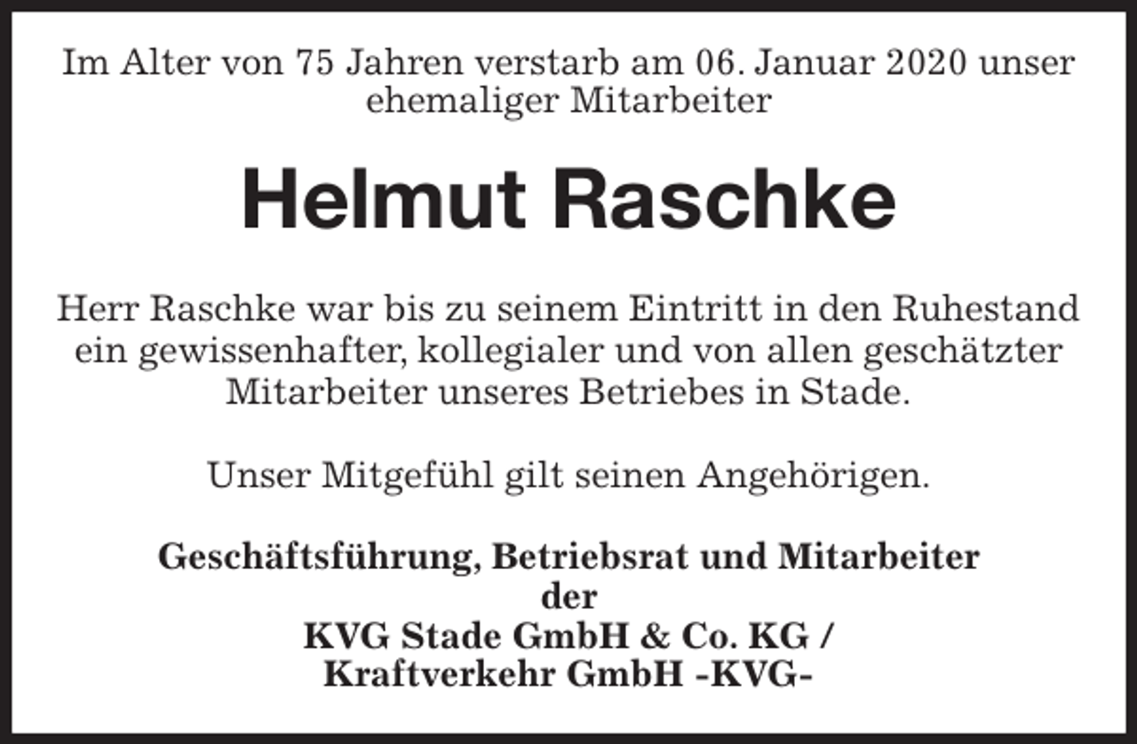 <p>Im Alter von 75 Jahren verstarb am 06. Januar 2020 unser ehemaliger Mitarbeiter<br />Helmut Raschke<br />Herr Raschke war bis zu seinem Eintritt in den Ruhestand ein gewissenhafter, kollegialer und von allen geschätzter Mitarbeiter unseres Betriebes in Stade.</p>
<p>Unser Mitgefühl gilt seinen Angehörigen.<br />Geschäftsführung, Betriebsrat und Mitarbeiter<br />der<br />KVG Stade GmbH &amp; Co. KG /<br />Kraftverkehr GmbH -KVG-</p>