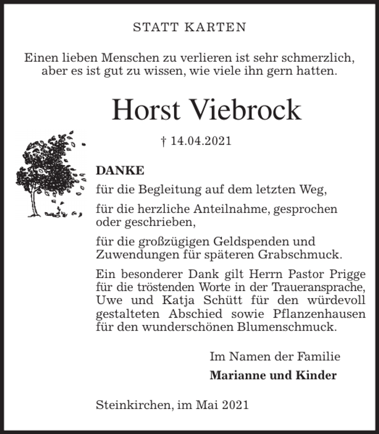 <p>STATT KARTEN<br />Einen lieben Menschen zu verlieren ist sehr schmerzlich,<br />aber es ist gut zu wissen, wie viele ihn gern hatten.<br />Horst Viebrock<br />† 14.04.2021<br />DANKE<br />für die Begleitung auf dem letzten Weg,<br />für die herzliche Anteilnahme, gesprochen<br />oder geschrieben,<br />für die großzügigen Geldspenden und<br />Zuwendungen für späteren Grabschmuck.<br />Ein besonderer Dank gilt Herrn Pastor Prigge<br />für die tröstenden Worte in der Traueransprache,<br />Uwe und Katja Schütt für den würdevoll<br />gestalteten Abschied sowie Pflanzenhausen für den wunderschönen Blumenschmuck.<br />Im Namen der Familie<br />Marianne und Kinder<br />Steinkirchen, im Mai 2021</p>