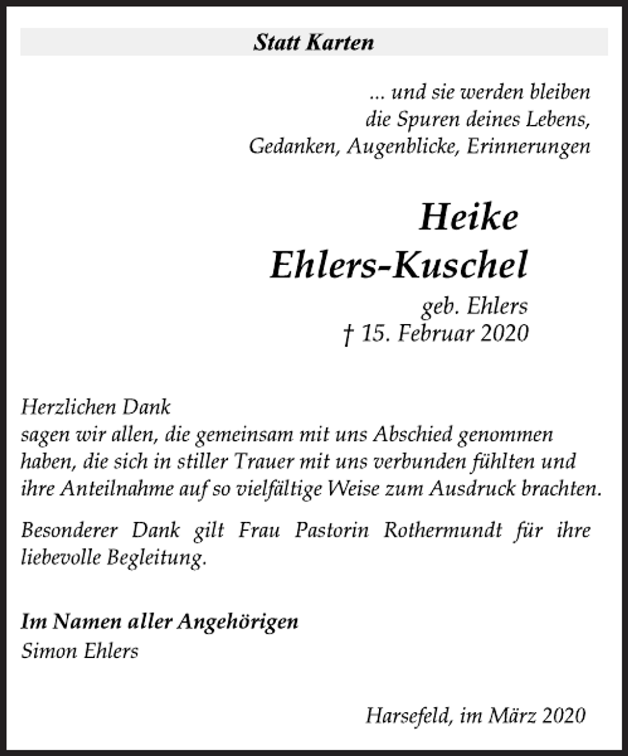 <p>Statt Karten<br />... und sie werden bleiben<br />die Spuren deines Lebens,<br />Gedanken, Augenblicke, Erinnerungen<br />Heike<br />Ehlers-Kuschel<br />geb. Ehlers<br />† 15. Februar 2020<br />Herzlichen Dank<br />sagen wir allen, die gemeinsam mit uns Abschied genommen<br />haben, die sich in stiller Trauer mit uns verbunden fühlten und<br />ihre Anteilnahme auf so vielfältige Weise zum Ausdruck brachten.<br />Besonderer Dank gilt Frau Pastorin Rothermundt für ihre<br />liebevolle Begleitung.<br />Im Namen aller Angehörigen<br />Simon Ehlers<br />Harsefeld, im März 2020</p>