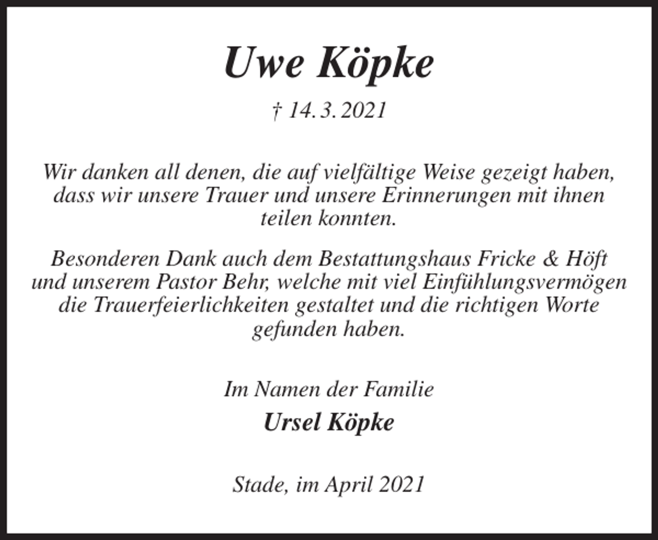 <p>Uwe Köpke<br />† 14. 3. 2021<br />Wir danken all denen, die auf vielfältige Weise gezeigt haben, dass wir unsere Trauer und unsere Erinnerungen mit ihnen<br />teilen konnten.<br />Besonderen Dank auch dem Bestattungshaus Fricke &amp; Höft<br />und unserem Pastor Behr, welche mit viel Einfühlungsvermögen die Trauerfeierlichkeiten gestaltet und die richtigen Worte<br />gefunden haben.<br />Im Namen der Familie<br />Ursel Köpke<br />Stade, im April 2021</p>