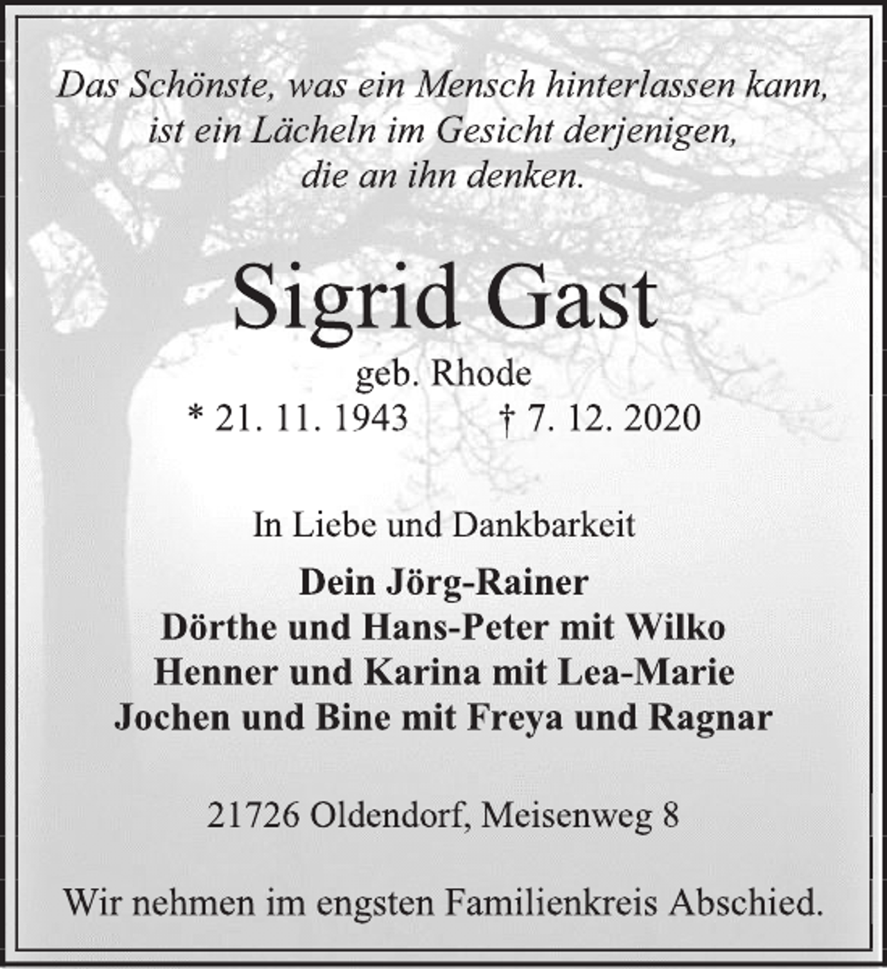 <p>Das Schönste, was ein Mensch hinterlassen kann,<br />ist ein Lächeln im Gesicht derjenigen,<br />die an ihn denken.<br />Sigrid Gast<br />geb. Rhode<br />* 21. 11. 1943 † 7. 12. 2020<br />In Liebe und Dankbarkeit<br />Dein Jörg-Rainer<br />Dörthe und Hans-Peter mit Wilko<br />Henner und Karina mit Lea-Marie<br />Jochen und Bine mit Freya und Ragnar<br />21726 Oldendorf, Meisenweg 8<br />Wir nehmen im engsten Familienkreis Abschied.</p>