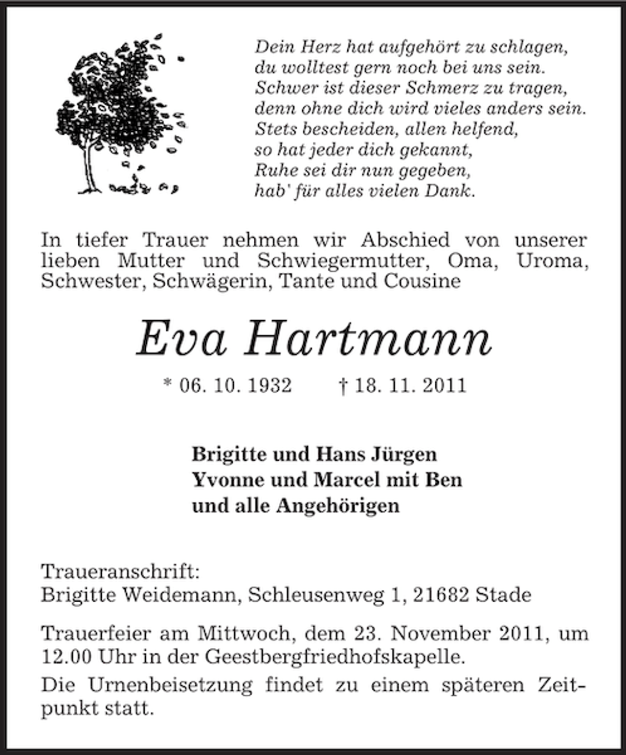 <p>Dein Herz hat aufgehört zu schlagen,<br />du wolltest gern noch bei uns sein.<br />Schwer ist dieser Schmerz zu tragen,<br />denn ohne dich wird vieles anders sein.<br />Stets bescheiden, allen helfend,<br />so hat jeder dich gekannt,<br />Ruhe sei dir nun gegeben,<br />hab' für alles vielen Dank.</p><p>In tiefer Trauer nehmen wir Abschied von unserer<br />lieben Mutter und Schwiegermutter, Oma, Uroma,<br />Schwester, Schwägerin, Tante und Cousine</p><p>Eva Hartmann<br />* 06. 10. 1932</p><p>† 18. 11. 2011</p><p>Brigitte und Hans Jürgen<br />Yvonne und Marcel mit Ben<br />und alle Angehörigen<br />Traueranschrift:<br />Brigitte Weidemann, Schleusenweg 1, 21682 Stade<br />Trauerfeier am Mittwoch, dem 23. November 2011, um<br />12.00 Uhr in der Geestbergfriedhofskapelle.<br />Die Urnenbeisetzung findet zu einem späteren Zeitpunkt statt.</p>