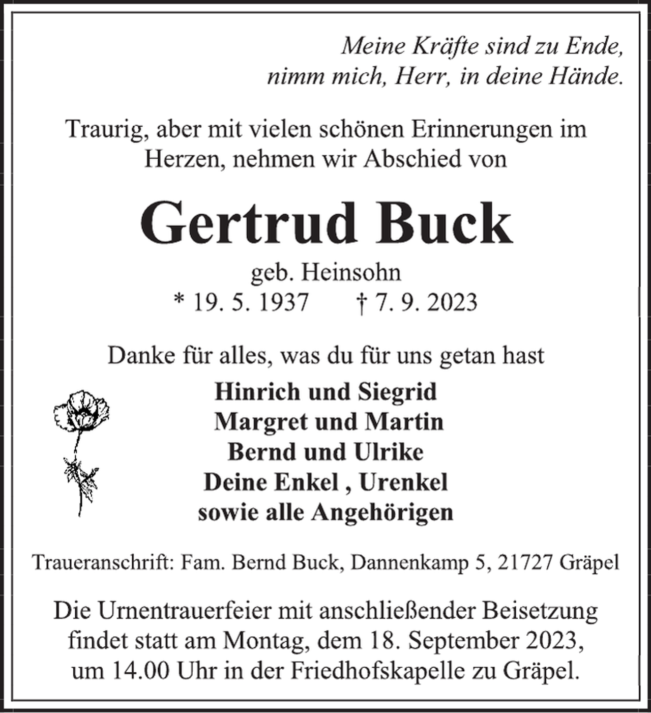 <p>Meine Kräfte sind zu Ende,<br />nimm mich, Herr, in deine Hände.<br />Traurig, aber mit vielen schönen Erinnerungen im<br />Herzen, nehmen wir Abschied von<br />Gertrud Buck<br />geb. Heinsohn<br />* 19. 5. 1937 † 7. 9. 2023<br />Danke für alles, was du für uns getan hast<br />Hinrich und Siegrid<br />Margret und Martin<br />Bernd und Ulrike<br />Deine Enkel, Urenkel<br />sowie alle Angehörigen<br />Traueranschrift: Fam. Bernd Buck, Dannenkamp 5, 21727 Gräpel<br />Die Urnentrauerfeier mit anschließender Beisetzung<br />findet statt am Montag, dem 18. September 2023,<br />um 14.00 Uhr in der Friedhofskapelle zu Gräpel.</p>