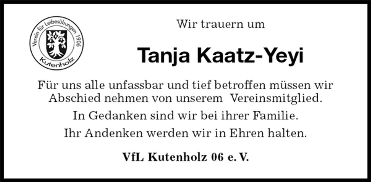 <p>VfL Kutenholz 06 e. V.<br />Tanja Kaatz-Yeyi<br />Für uns alle unfassbar und tief betroffen müssen wir<br />Abschied nehmen von unserem Vereinsmitglied.<br />In Gedanken sind wir bei ihrer Familie.<br />Ihr Andenken werden wir in Ehren halten.<br />Wir trauern um</p>