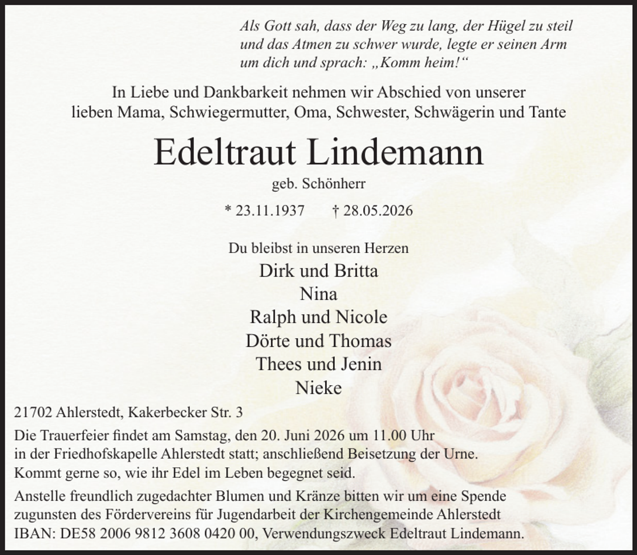 <p>Als Gott sah, dass der Weg zu lang, der Hügel zu steil<br />und das Atmen zu schwer wurde, legte er seinen Arm<br />um dich und sprach: „Komm heim!“</p><p>In Liebe und Dankbarkeit nehmen wir Abschied von unserer<br />lieben Mama, Schwiegermutter, Oma, Schwester, Schwägerin und Tante</p><p>Edeltraut Lindemann<br />geb. Schönherr</p><p>* 23.11.1937</p><p>† 28.05.2026</p><p>Du bleibst in unseren Herzen</p><p>Dirk und Britta<br />Nina<br />Ralph und Nicole<br />Dörte und Thomas<br />Thees und Jenin<br />Nieke</p><p>21702 Ahlerstedt, Kakerbecker Str. 3<br />Die Trauerfeier findet am Samstag, den 20. Juni 2026 um 11.00 Uhr<br />in der Friedhofskapelle Ahlerstedt statt; anschließend Beisetzung der Urne.<br />Kommt gerne so, wie ihr Edel im Leben begegnet seid.<br />Anstelle freundlich zugedachter Blumen und Kränze bitten wir um eine Spende<br />zugunsten des Fördervereins für Jugendarbeit der Kirchengemeinde Ahlerstedt<br />IBAN: DE58 2006 9812 3608 0420, Verwendungszweck Edeltraut Lindemann.</p>