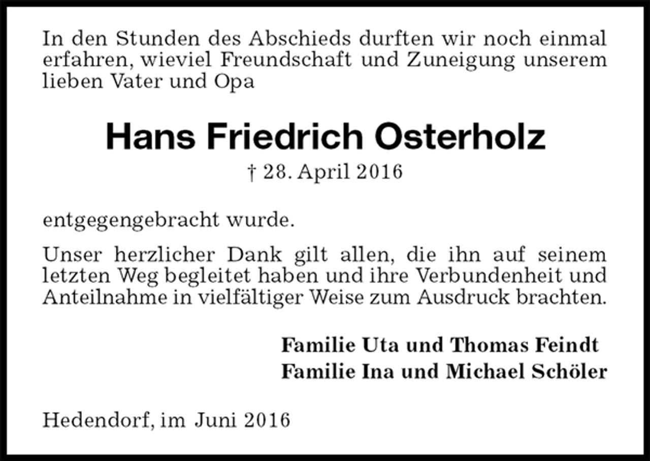 <p>In den Stunden des Abschieds durften wir noch einmal erfahren, wieviel Freundschaft und Zuneigung unserem lieben Vater und Opa<br />Hans Friedrich Osterholz<br />† 28. April 2016<br />entgegengebracht wurde.<br />Unser herzlicher Dank gilt allen, die ihn auf seinem letzten Weg begleitet haben und ihre Verbundenheit und Anteilnahme in vielfältiger Weise zum Ausdruck brachten.<br />Familie Uta und Thomas Feindt<br />Familie Ina und Michael Schöler<br />Hedendorf, im Juni 2016</p>