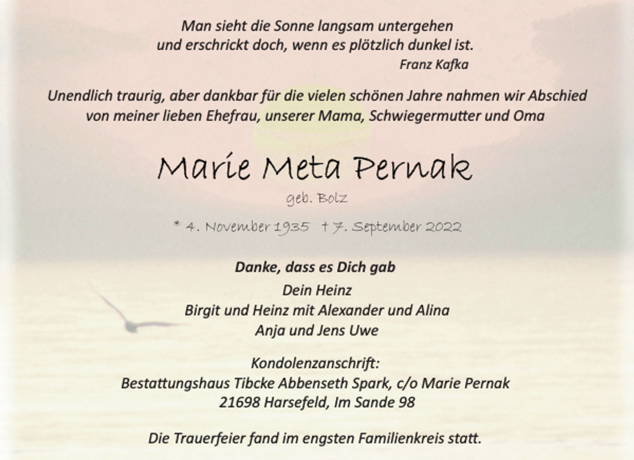 <p>Man sieht die Sonne langsam untergehen<br />und erschrickt doch, wenn es plötzlich dunkel ist.<br />Franz Kafka<br />Marie Meta Pernak<br />geb. Bolz<br />* 4. November 1935 † 7. September 2022<br />Danke, dass es Dich gab<br />Dein Heinz<br />Birgit und Heinz mit Alexander und Alina<br />Anja und Jens Uwe<br />Kondolenzanschrift:<br />Bestattungshaus Tibcke Abbenseth Spark, c/o Marie Pernak<br />21698 Harsefeld, Im Sande 98<br />Die Trauerfeier fand im engsten Familienkreis statt.</p>