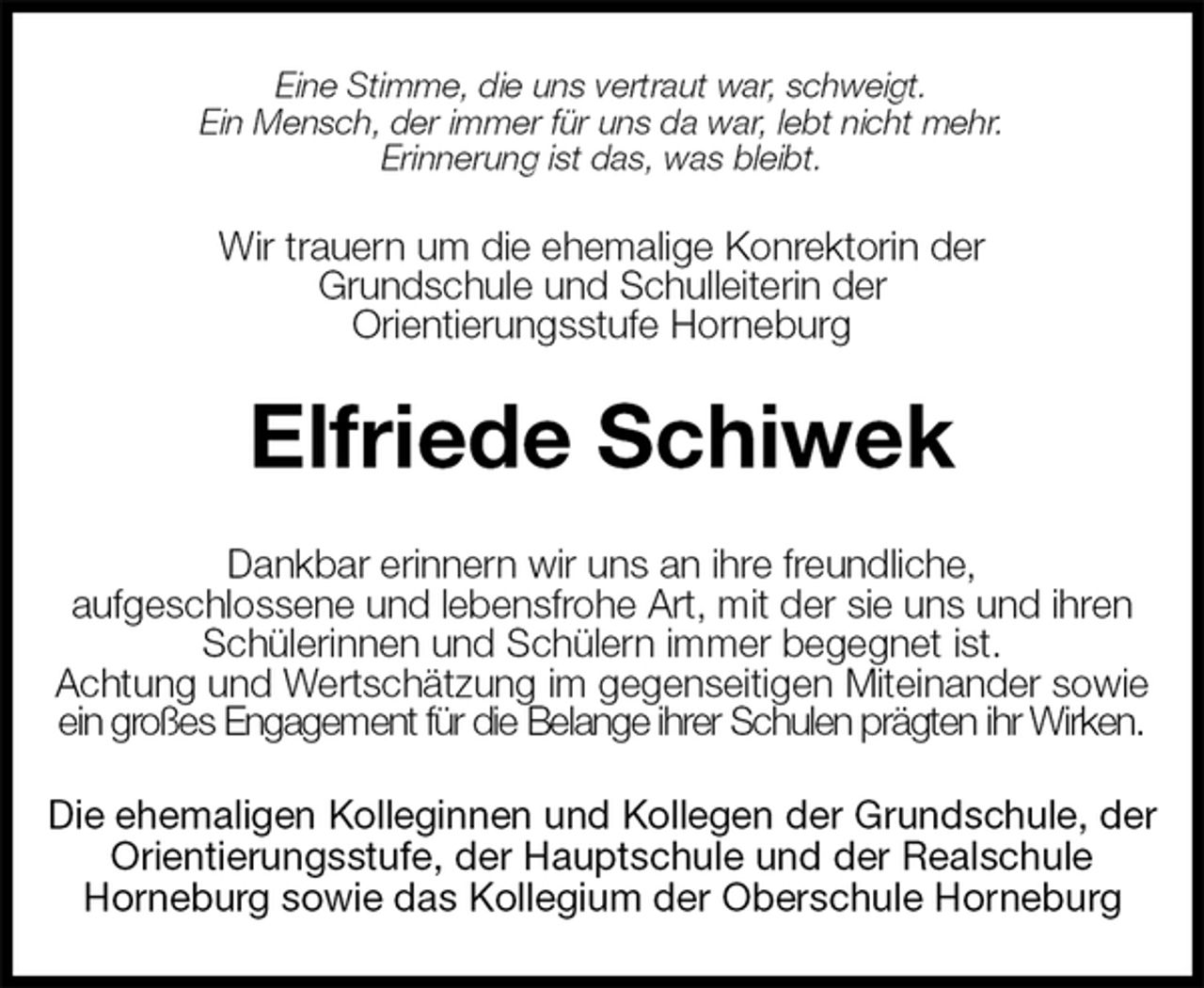 <p>Wir trauern um die ehemalige Konrektorin der<br />Grundschule und Schulleiterin der<br />Orientierungsstufe Horneburg<br />Elfriede Schiwek<br />Die ehemaligen Kolleginnen und Kollegen der Grundschule, der Orientierungsstufe, der Hauptschule und der Realschule<br />Horneburg sowie das Kollegium der Oberschule Horneburg<br />Dankbar erinnern wir uns an ihre freundliche,<br />aufgeschlossene und lebensfrohe Art, mit der sie uns und ihren Schülerinnen und Schülern immer begegnet ist.<br />Achtung und Wertschätzung im gegenseitigen Miteinander sowie ein großes Engagement für die Belange ihrer Schulen prägten ihr Wirken.<br />Eine Stimme, die uns vertraut war, schweigt.<br />Ein Mensch, der immer für uns da war, lebt nicht mehr.<br />Erinnerung ist das, was bleibt.</p>