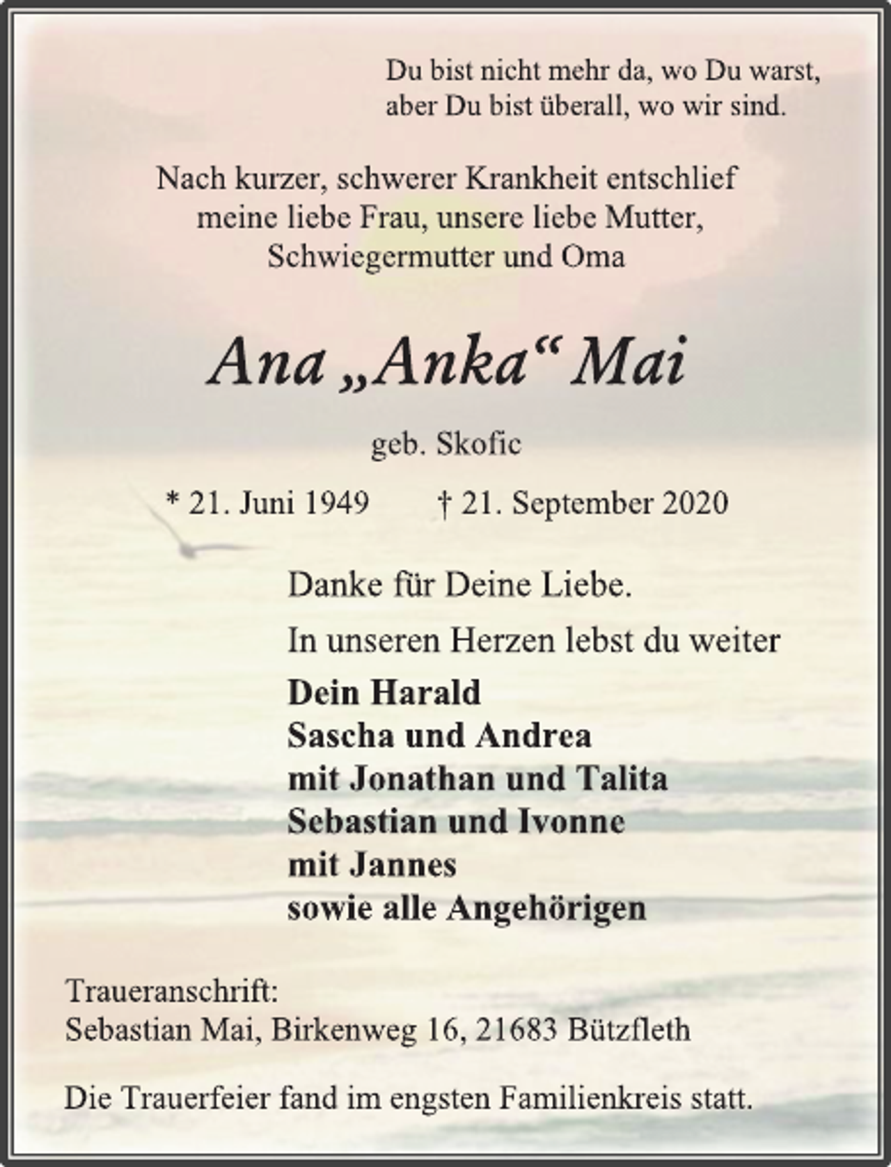 <p>Du bist nicht mehr da, wo Du warst,<br />aber Du bist überall, wo wir sind.<br />Nach kurzer, schwerer Krankheit entschlief<br />meine liebe Frau, unsere liebe Mutter,<br />Schwiegermutter und Oma<br />Ana „Anka“ Mai<br />geb. Skofic<br />* 21. Juni 1949 † 21. September 2020<br />Danke für Deine Liebe.<br />In unseren Herzen lebst du weiter<br />Dein Harald<br />Sascha und Andrea<br />mit Jonathan und Talita<br />Sebastian und Ivonne<br />mit Jannes<br />sowie alle Angehörigen<br />Traueranschrift:<br />Sebastian Mai, Birkenweg 16, 21683 Bützfleth<br />Die Trauerfeier fand im engsten Familienkreis statt.</p>